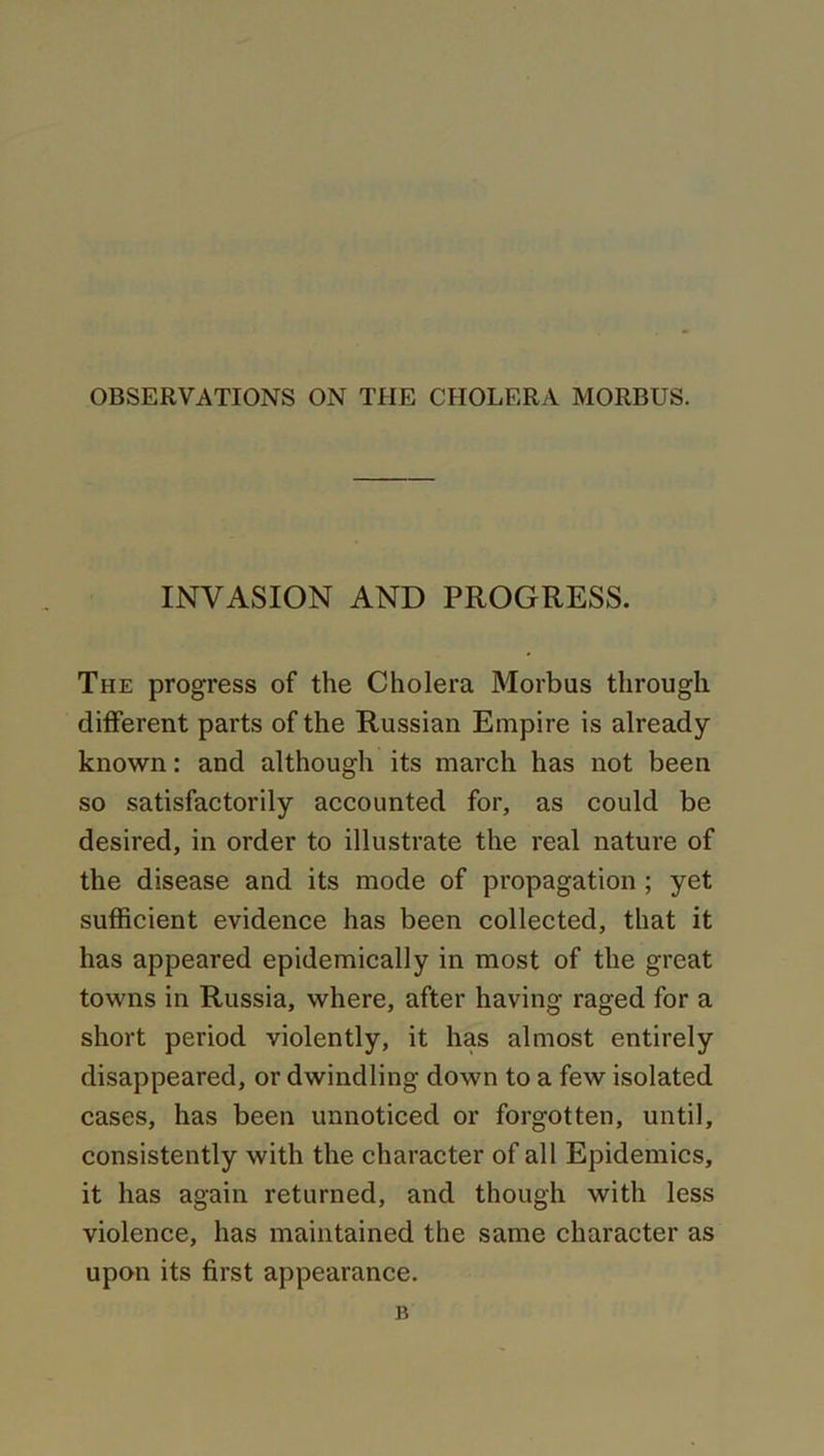 OBSERVATIONS ON THE CHOLERA MORBUS. INVASION AND PROGRESS. The progress of the Cholera Morbus through different parts of the Russian Empire is already- known : and although its march has not been so satisfactorily accounted for, as could be desired, in order to illustrate the real nature of the disease and its mode of propagation ; yet sufficient evidence has been collected, that it has appeared epidemically in most of the great towns in Russia, where, after having raged for a short period violently, it has almost entirely disappeared, or dwindling down to a few isolated cases, has been unnoticed or forgotten, until, consistently with the character of all Epidemics, it has again returned, and though with less violence, has maintained the same character as upon its first appearance. K