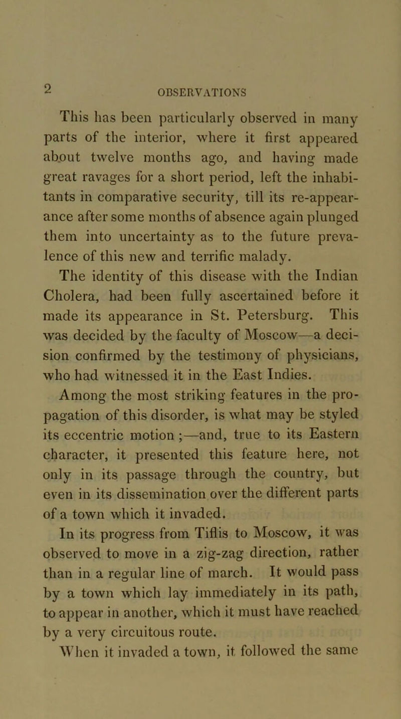This lias been particularly observed in many parts of the interior, where it first appeared about twelve months ago, and having made great ravages for a short period, left the inhabi- tants in comparative security, till its re-appear- ance after some months of absence again plunged them into uncertainty as to the future preva- lence of this new and terrific malady. The identity of this disease with the Indian Cholera, had been fully ascertained before it made its appearance in St. Petersburg. This was decided by the faculty of Moscow—a deci- sion confirmed by the testimony of physicians, who had witnessed it in the East Indies. Among the most striking features in the pro- pagation of this disorder, is what may be styled its eccentric motion ;—and, true to its Eastern character, it presented this feature here, not only in its passage through the country, but even in its dissemination over the different parts of a town which it invaded. In its progress from Tiflis to Moscow, it was observed to move in a zig-zag direction, rather than in a regular line of march. It would pass by a town which lay immediately in its path, to appear in another, which it must have reached by a very circuitous route. When it invaded a town, it followed the same