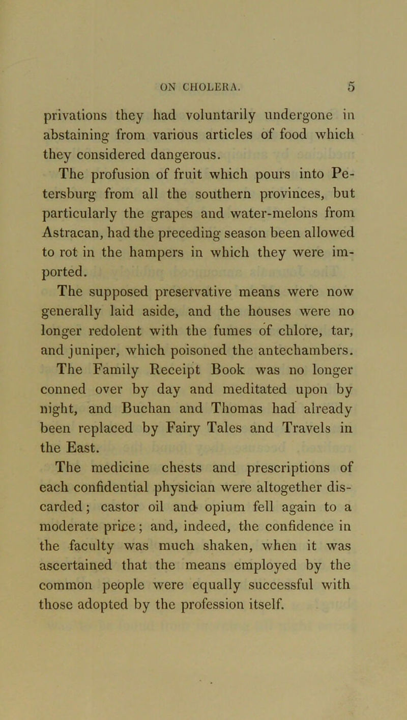 privations they had voluntarily undergone in abstaining from various articles of food which they considered dangerous. The profusion of fruit which pours into Pe- tersburg from all the southern provinces, but particularly the grapes and water-melons from Astracan, had the preceding season been allowed to rot in the hampers in which they were im- ported. The supposed preservative means were now generally laid aside, and the houses were no longer redolent with the fumes of chlore, tar, and juniper, which poisoned the antechambers. The Family Receipt Book was no longer conned over by day and meditated upon by night, and Buchan and Thomas had already been replaced by Fairy Tales and Travels in the East. The medicine chests and prescriptions of each confidential physician were altogether dis- carded ; castor oil and opium fell again to a moderate price; and, indeed, the confidence in the faculty was much shaken, when it was ascertained that the means employed by the common people were equally successful with those adopted by the profession itself.