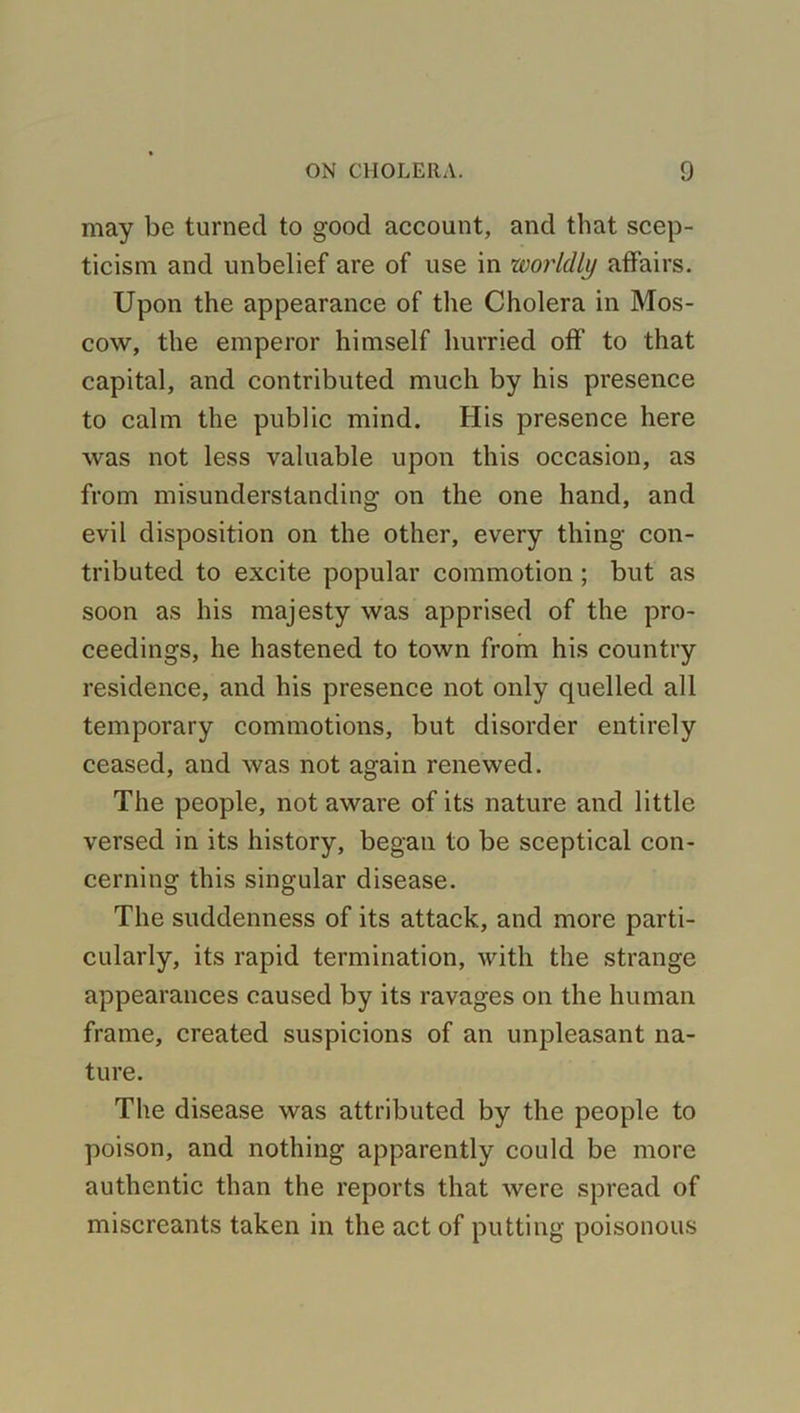 may be turned to good account, and that scep- ticism and unbelief are of use in worldly affairs. Upon the appearance of the Cholera in Mos- cow, the emperor himself hurried off to that capital, and contributed much by his presence to calm the public mind. His presence here was not less valuable upon this occasion, as from misunderstanding on the one hand, and evil disposition on the other, every thing con- tributed to excite popular commotion ; but as soon as his majesty was apprised of the pro- ceedings, he hastened to town from his country residence, and his presence not only quelled all temporary commotions, but disorder entirely ceased, and was not again renewed. The people, not aware of its nature and little versed in its history, began to be sceptical con- cerning this singular disease. The suddenness of its attack, and more parti- cularly, its rapid termination, with the strange appearances caused by its ravages on the human frame, created suspicions of an unpleasant na- ture. The disease was attributed by the people to poison, and nothing apparently could be more authentic than the reports that were spread of miscreants taken in the act of putting poisonous