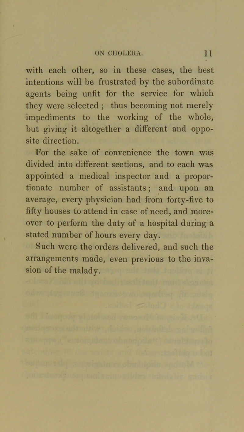 with each other, so in these cases, the best intentions will be frustrated by the subordinate agents being unfit for the service for which they were selected ; thus becoming not merely impediments to the working of the whole, but giving it altogether a different and oppo- site direction. For the sake of convenience the town was divided into different sections, and to each was appointed a medical inspector and a propor- tionate number of assistants; and upon an average, every physician had from forty-five to fifty houses to attend in case of need, and more- over to perform the duty of a hospital during a stated number of hours every day. Such were the orders delivered, and such the arrangements made, even previous to the inva- sion of the malady.