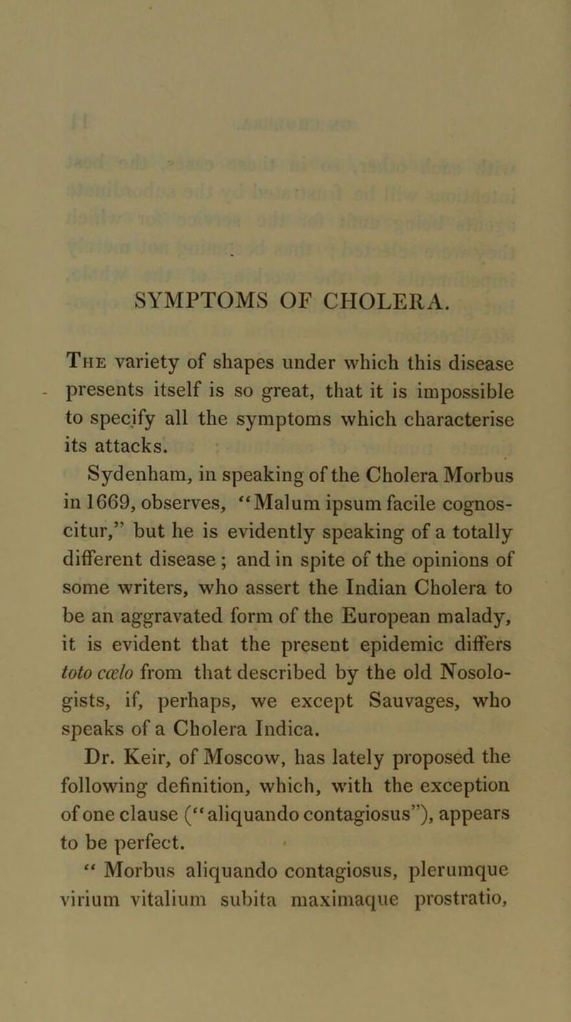 The variety of shapes under which this disease - presents itself is so great, that it is impossible to specify all the symptoms which characterise its attacks. Sydenham, in speaking of the Cholera Morbus in 1669, observes, “Malum ipsum facile cognos- citur,” but he is evidently speaking of a totally different disease ; and in spite of the opinions of some writers, who assert the Indian Cholera to be an aggravated form of the European malady, it is evident that the present epidemic differs toto ccelo from that described by the old Nosolo- gists, if, perhaps, we except Sauvages, who speaks of a Cholera Indica. Dr. Keir, of Moscow, has lately proposed the following definition, which, with the exception of one clause (“aliquando contagiosus”), appears to be perfect. “ Morbus aliquando contagiosus, plerumque virium vitalium subita maximaque prostratio,