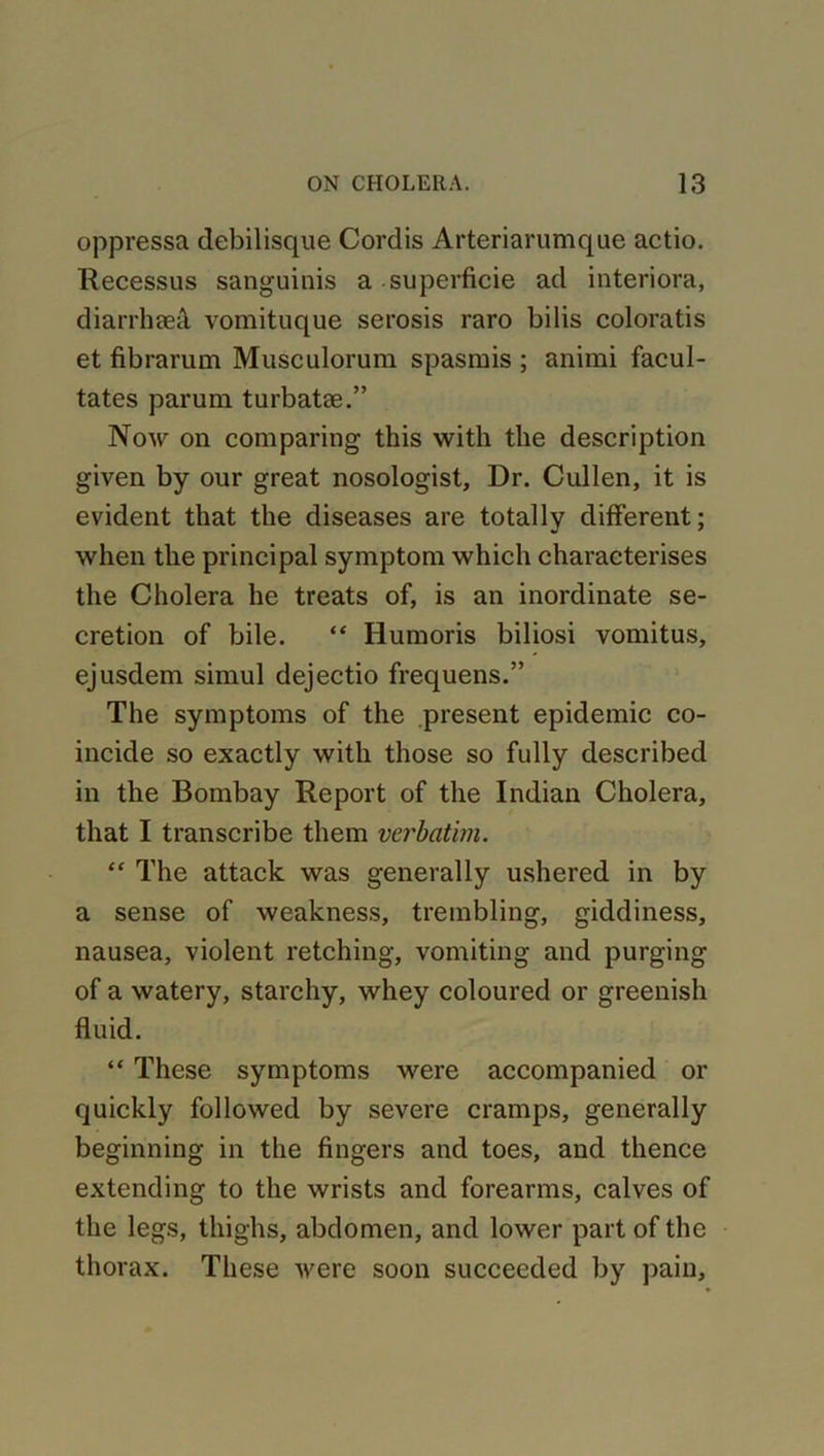 oppressa debilisque Cordis Arteriarumque actio. Recessus sanguinis a superficie ad interiora, diarrhaeS. vomituque serosis raro bilis coloratis et fibrarum Musculorum spasmis ; animi facul- tates parum turbatae.” Now on comparing this with the description given by our great nosologist. Dr. Cullen, it is evident that the diseases are totally different; when the principal symptom which characterises the Cholera he treats of, is an inordinate se- cretion of bile. “ Iiumoris biliosi vomitus, ejusdem simul dejectio frequens.” The symptoms of the present epidemic co- incide so exactly with those so fully described in the Bombay Report of the Indian Cholera, that I transcribe them verbatim. “ The attack was generally ushered in by a sense of weakness, trembling, giddiness, nausea, violent retching, vomiting and purging of a watery, starchy, whey coloured or greenish fluid. “ These symptoms were accompanied or quickly followed by severe cramps, generally beginning in the fingers and toes, and thence extending to the wrists and forearms, calves of the legs, thighs, abdomen, and lower part of the thorax. These were soon succeeded by pain.