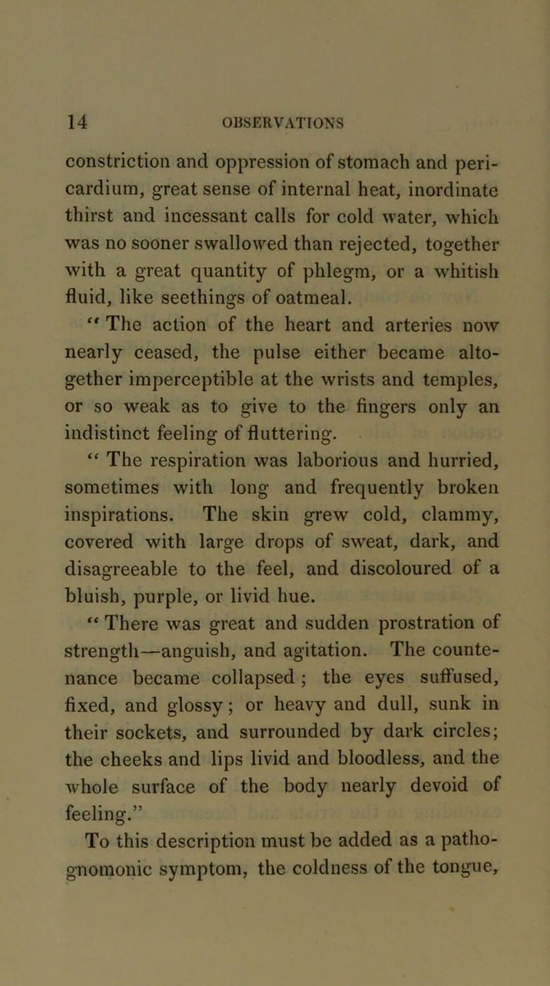 constriction and oppression of stomach and peri- cardium, great sense of internal heat, inordinate thirst and incessant calls for cold water, which was no sooner swallowed than rejected, together with a great quantity of phlegm, or a whitish fluid, like seethings of oatmeal. “ The action of the heart and arteries now nearly ceased, the pulse either became alto- gether imperceptible at the wrists and temples, or so weak as to give to the fingers only an indistinct feeling of fluttering. “ The respiration was laborious and hurried, sometimes with long and frequently broken inspirations. The skin grew cold, clammy, covered with large drops of sweat, dark, and disagreeable to the feel, and discoloured of a bluish, purple, or livid hue. “ There was great and sudden prostration of strength—anguish, and agitation. The counte- nance became collapsed; the eyes suffused, fixed, and glossy; or heavy and dull, sunk in their sockets, and surrounded by dark circles; the cheeks and lips livid and bloodless, and the whole surface of the body nearly devoid of feeling.” To this description must be added as a patho- gnomonic symptom, the coldness of the tongue.