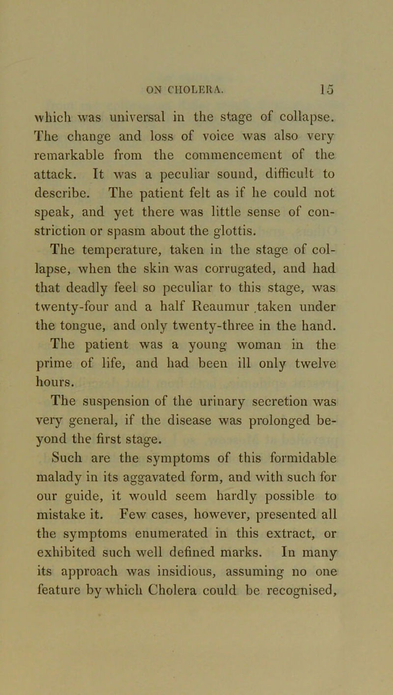 which was universal in the stage of collapse. The change and loss of voice was also very remarkable from the commencement of the attack. It was a peculiar sound, difficult to describe. The patient felt as if he could not speak, and yet there was little sense of con- striction or spasm about the glottis. The temperature, taken in the stage of col- lapse, when the skin was corrugated, and had that deadly feel so peculiar to this stage, was twenty-four and a half Reaumur taken under the tongue, and only twenty-three in the hand. The patient was a young woman in the prime of life, and had been ill only twelve hours. The suspension of the urinary secretion was very general, if the disease was prolonged be- yond the first stage. Such are the symptoms of this formidable malady in its aggavated form, and with such for our guide, it would seem hardly possible to mistake it. Few cases, however, presented all the symptoms enumerated in this extract, or exhibited such well defined marks. In many its approach was insidious, assuming no one feature by which Cholera could be recognised.
