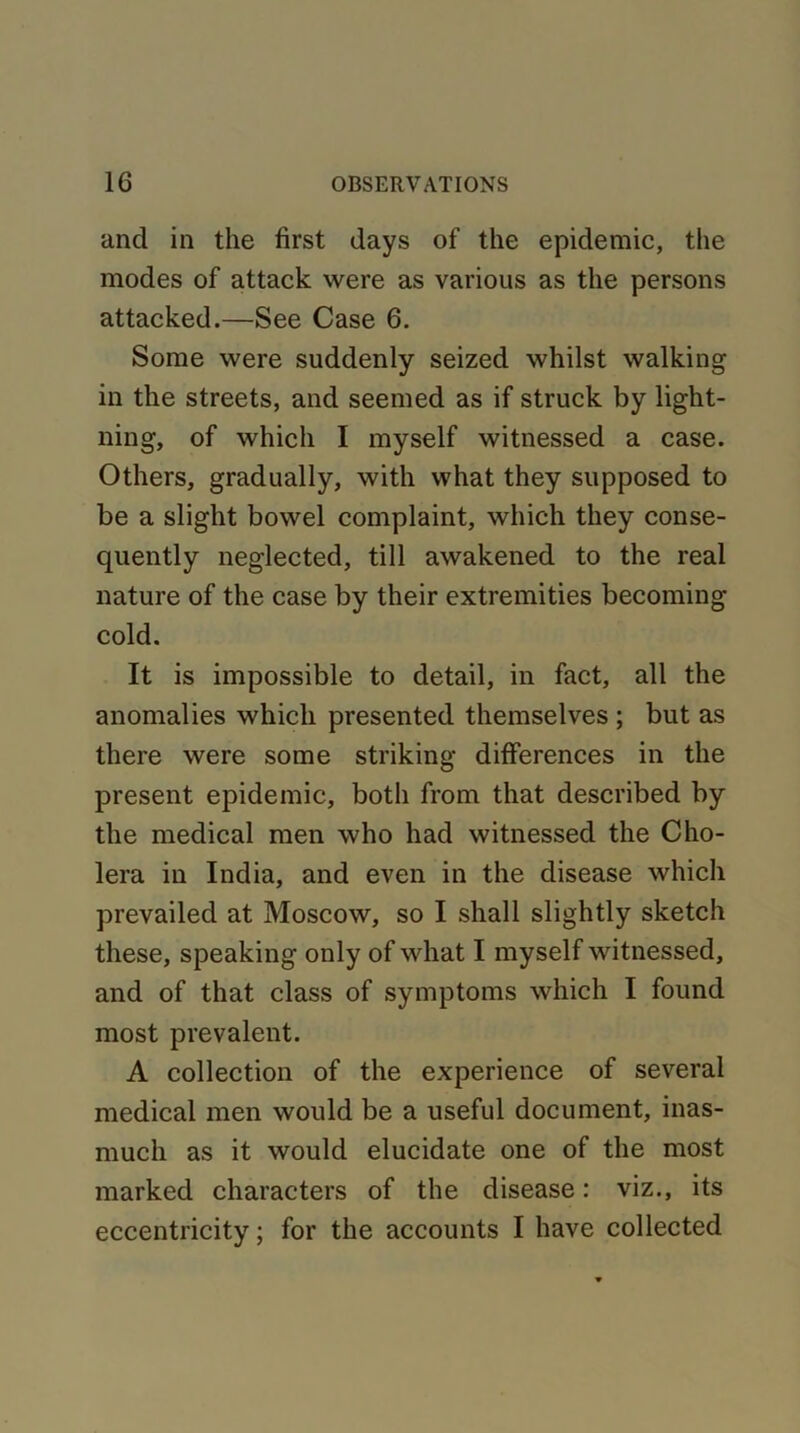 and in the first days of the epidemic, the modes of attack were as various as the persons attacked.—See Case 6. Some were suddenly seized whilst walking in the streets, and seemed as if struck by light- ning, of which I myself witnessed a case. Others, gradually, with what they supposed to be a slight bowel complaint, which they conse- quently neglected, till awakened to the real nature of the case by their extremities becoming cold. It is impossible to detail, in fact, all the anomalies which presented themselves ; but as there were some striking differences in the present epidemic, both from that described by the medical men who had witnessed the Cho- lera in India, and even in the disease which prevailed at Moscow, so I shall slightly sketch these, speaking only of what I myself witnessed, and of that class of symptoms which I found most prevalent. A collection of the experience of several medical men would be a useful document, inas- much as it would elucidate one of the most marked characters of the disease: viz., its eccentricity; for the accounts I have collected