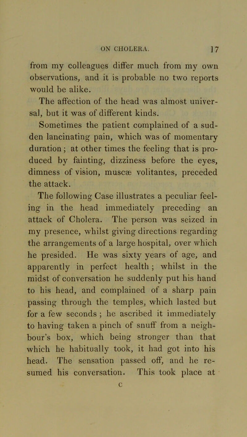 from my colleagues differ much from my own observations, and it is probable no two reports would be alike. The affection of the head was almost univer- sal, but it was of different kinds. Sometimes the patient complained of a sud- den lancinating pain, which was of momentary duration; at other times the feeling that is pro- duced by fainting, dizziness before the eyes, dimness of vision, muscae volitantes, preceded the attack. The following Case illustrates a peculiar feel- ing in the head immediately preceding an attack of Cholera. The person was seized in my presence, whilst giving directions regarding the arrangements of a large hospital, over which he presided. He was sixty years of age, and apparently in perfect health ; whilst in the midst of conversation he suddenly put his hand to his head, and complained of a sharp pain passing through the temples, which lasted but for a few seconds ; he ascribed it immediately to having taken a pinch of snuff from a neigh- bour’s box, which being stronger than that which he habitually took, it had got into his head. The sensation passed off, and he re- sumed his conversation. This took place at c