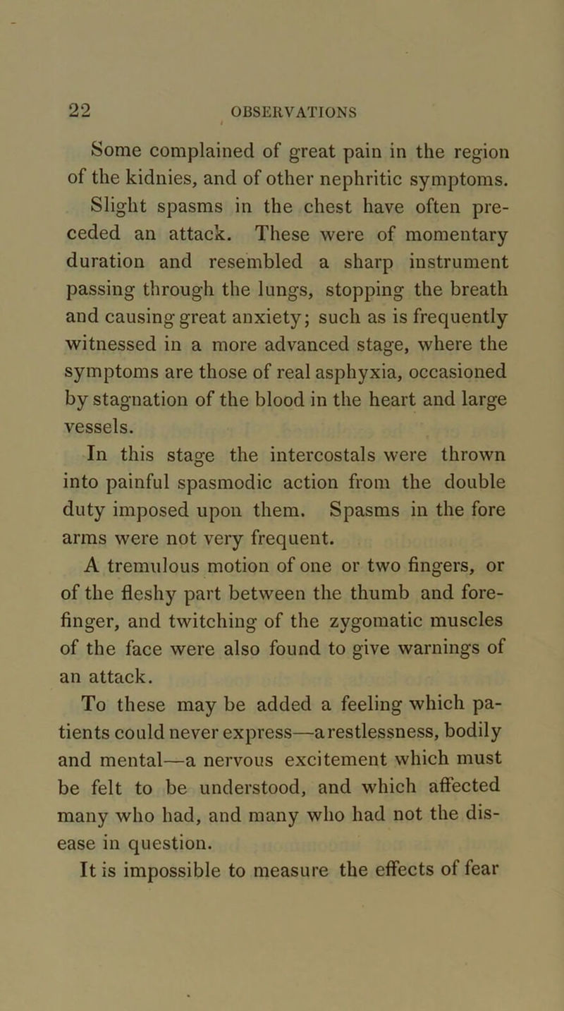 Some complained of great pain in the region of the kidnies, and of other nephritic symptoms. Slight spasms in the chest have often pre- ceded an attack. These were of momentary duration and resembled a sharp instrument passing through the lungs, stopping the breath and causing great anxiety; such as is frequently witnessed in a more advanced stage, where the symptoms are those of real asphyxia, occasioned by stagnation of the blood in the heart and large vessels. In this stage the intercostals were thrown into painful spasmodic action from the double duty imposed upon them. Spasms in the fore arms were not very frequent. A tremulous motion of one or two fingers, or of the fleshy part between the thumb and fore- finger, and twitching of the zygomatic muscles of the face were also found to give warnings of an attack. To these may be added a feeling which pa- tients could never express—a restlessness, bodily and mental—a nervous excitement which must be felt to be understood, and which affected many who had, and many who had not the dis- ease in question. It is impossible to measure the effects of fear