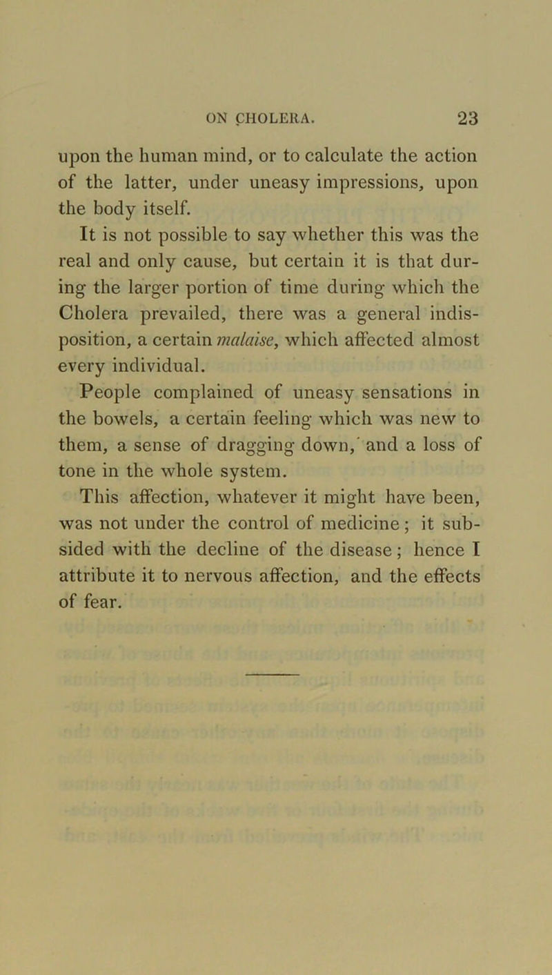 upon the human mind, or to calculate the action of the latter, under uneasy impressions, upon the body itself. It is not possible to say whether this was the real and only cause, but certain it is that dur- ing the larger portion of time during which the Cholera prevailed, there was a general indis- position, a certain malaise, which affected almost every individual. People complained of uneasy sensations in the bowels, a certain feeling which was new to them, a sense of dragging down, and a loss of tone in the whole system. This affection, whatever it might have been, was not under the control of medicine ; it sub- sided with the decline of the disease; hence I attribute it to nervous affection, and the effects of fear.