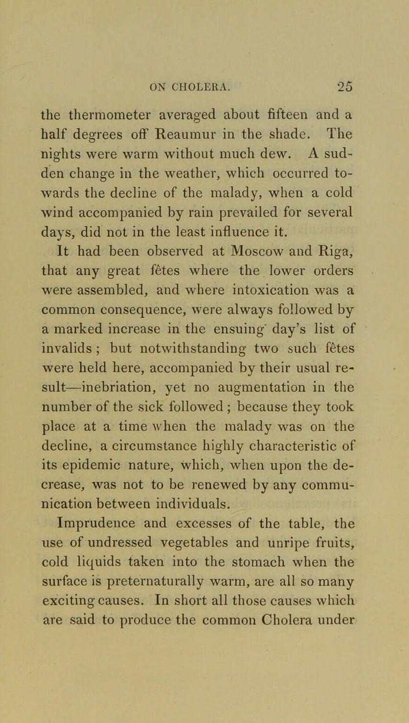 the thermometer averaged about fifteen and a half degrees off' Reaumur in the shade. The nights were warm without much dew. A sud- den change in the weather, which occurred to- wards the decline of the malady, when a cold wind accompanied by rain prevailed for several days, did not in the least influence it. It had been observed at Moscow and Riga, that any great fetes where the lower orders were assembled, and where intoxication was a common consequence, were always followed by a marked increase in the ensuing' day’s list of invalids ; but notwithstanding two such fetes were held here, accompanied by their usual re- sult—inebriation, yet no augmentation in the number of the sick followed ; because they took place at a time when the malady was on the decline, a circumstance highly characteristic of its epidemic nature, which, when upon the de- crease, was not to be renewed by any commu- nication between individuals. Imprudence and excesses of the table, the use of undressed vegetables and unripe fruits, cold liquids taken into the stomach when the surface is preternaturally warm, are all so many exciting causes. In short all those causes which are said to produce the common Cholera under