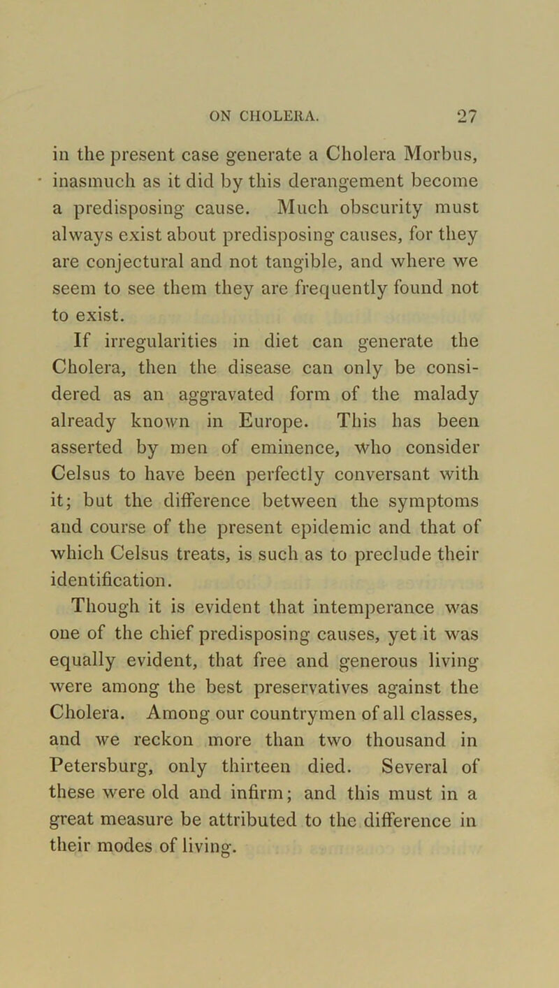 in the present case generate a Cholera Morbus, ■ inasmuch as it did by this derangement become a predisposing cause. Much obscurity must always exist about predisposing causes, for they are conjectural and not tangible, and where we seem to see them they are frequently found not to exist. If irregularities in diet can generate the Cholera, then the disease can only be consi- dered as an aggravated form of the malady already known in Europe. This has been asserted by men of eminence, who consider Celsus to have been perfectly conversant with it; but the difference between the symptoms and course of the present epidemic and that of which Celsus treats, is such as to preclude their identification. Though it is evident that intemperance was one of the chief predisposing causes, yet it was equally evident, that free and generous living were among the best preservatives against the Cholera. Among our countrymen of all classes, and Ave reckon more than two thousand in Petersburg, only thirteen died. Several of these were old and infirm; and this must in a great measure be attributed to the difference in their modes of living.