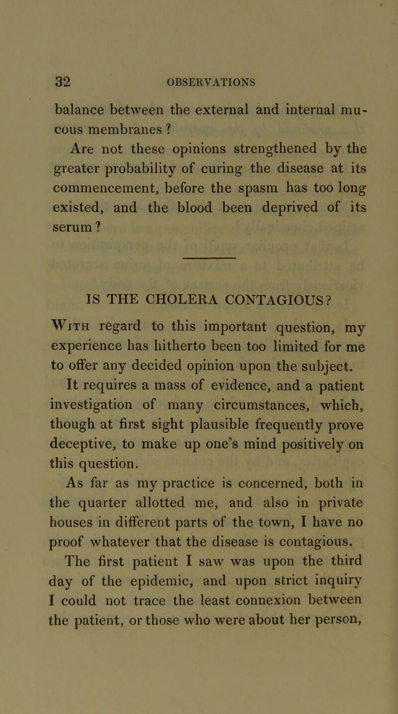 balance between the external and internal mu- cous membranes ? Are not these opinions strengthened by the greater probability of curing the disease at its commencement, before the spasm has too long existed, and the blood been deprived of its serum ? IS THE CHOLERA CONTAGIOUS? With regard to this important question, my experience has hitherto been too limited for me to offer any decided opinion upon the subject. It requires a mass of evidence, and a patient investigation of many circumstances, which, though at first sight plausible frequently prove deceptive, to make up one’s mind positively on this question. As far as my practice is concerned, both in the quarter allotted me, and also in private houses in different parts of the town, I have no proof whatever that the disease is contagious. The first patient I saw was upon the third day of the epidemic, and upon strict inquiry I could not trace the least connexion between the patient, or those who were about her person,