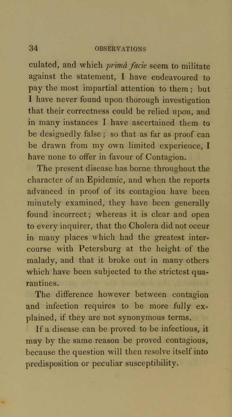 culated, and which primd fade seem to militate against the statement, I have endeavoured to pay the most impartial attention to them; but I have never found upon thorough investigation that their correctness could be relied upon, and in many instances I have ascertained them to be designedly false; so that as far as proof can be drawn from my own limited experience, I have none to offer in favour of Contagion. The present disease has borne throughout the character of an Epidemic, and when the reports advanced in proof of its contagion have been minutely examined, they have been generally found incorrect; whereas it is clear and open to every inquirer, that the Cholera did not occur in many places which had the greatest inter- course with Petersburg at the height of the malady, and that it broke out in many others which have been subjected to the strictest qua- rantines. The difference however between contagion and infection requires to be more fully ex- plained, if they are not synonymous terms. If a disease can be proved to be infectious, it may by the same reason be proved contagious, because the question will then resolve itself into predisposition or peculiar susceptibility.