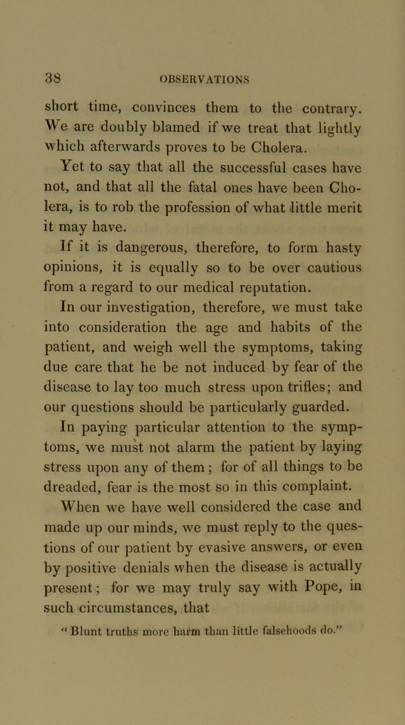 short time, convinces them to the contrary. We are doubly blamed if we treat that lightly which afterwards proves to be Cholera. Yet to say that all the successful cases have not, and that all the fatal ones have been Cho- lera, is to rob the profession of what -little merit it may have. If it is dangerous, therefore, to form hasty opinions, it is equally so to be over cautious from a regard to our medical reputation. In our investigation, therefore, we must take into consideration the age and habits of the patient, and weigh well the symptoms, taking due care that he be not induced by fear of the disease to lay too much stress upon trifles; and our questions should be particularly guarded. In paying particular attention to the symp- toms, we must not alarm the patient by laying stress upon any of them; for of all things to be dreaded, fear is the most so in this complaint. When we have well considered the case and made up our minds, we must reply to the ques- tions of our patient by evasive answers, or even by positive denials when the disease is actually present; for we may truly say with Pope, in such circumstances, that “ Blunt truths more harm than little falsehoods do.”