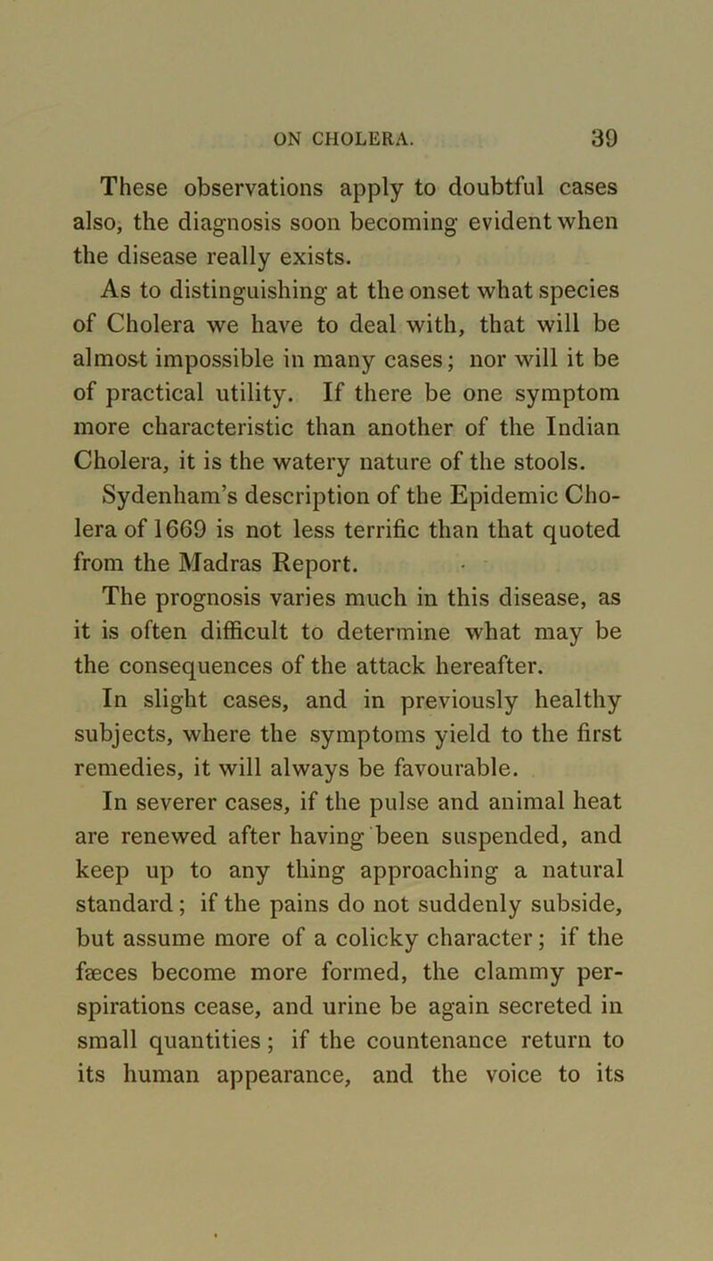 These observations apply to doubtful cases also, the diagnosis soon becoming evident when the disease really exists. As to distinguishing at the onset what species of Cholera we have to deal with, that will be almost impossible in many cases; nor will it be of practical utility. If there be one symptom more characteristic than another of the Indian Cholera, it is the watery nature of the stools. Sydenham’s description of the Epidemic Cho- lera of 1669 is not less terrific than that quoted from the Madras Report. The prognosis varies much in this disease, as it is often difficult to determine what may be the consequences of the attack hereafter. In slight cases, and in previously healthy subjects, where the symptoms yield to the first remedies, it will always be favourable. In severer cases, if the pulse and animal heat are renewed after having been suspended, and keep up to any thing approaching a natural standard ; if the pains do not suddenly subside, but assume more of a colicky character; if the faeces become more formed, the clammy per- spirations cease, and urine be again secreted in small quantities; if the countenance return to its human appearance, and the voice to its