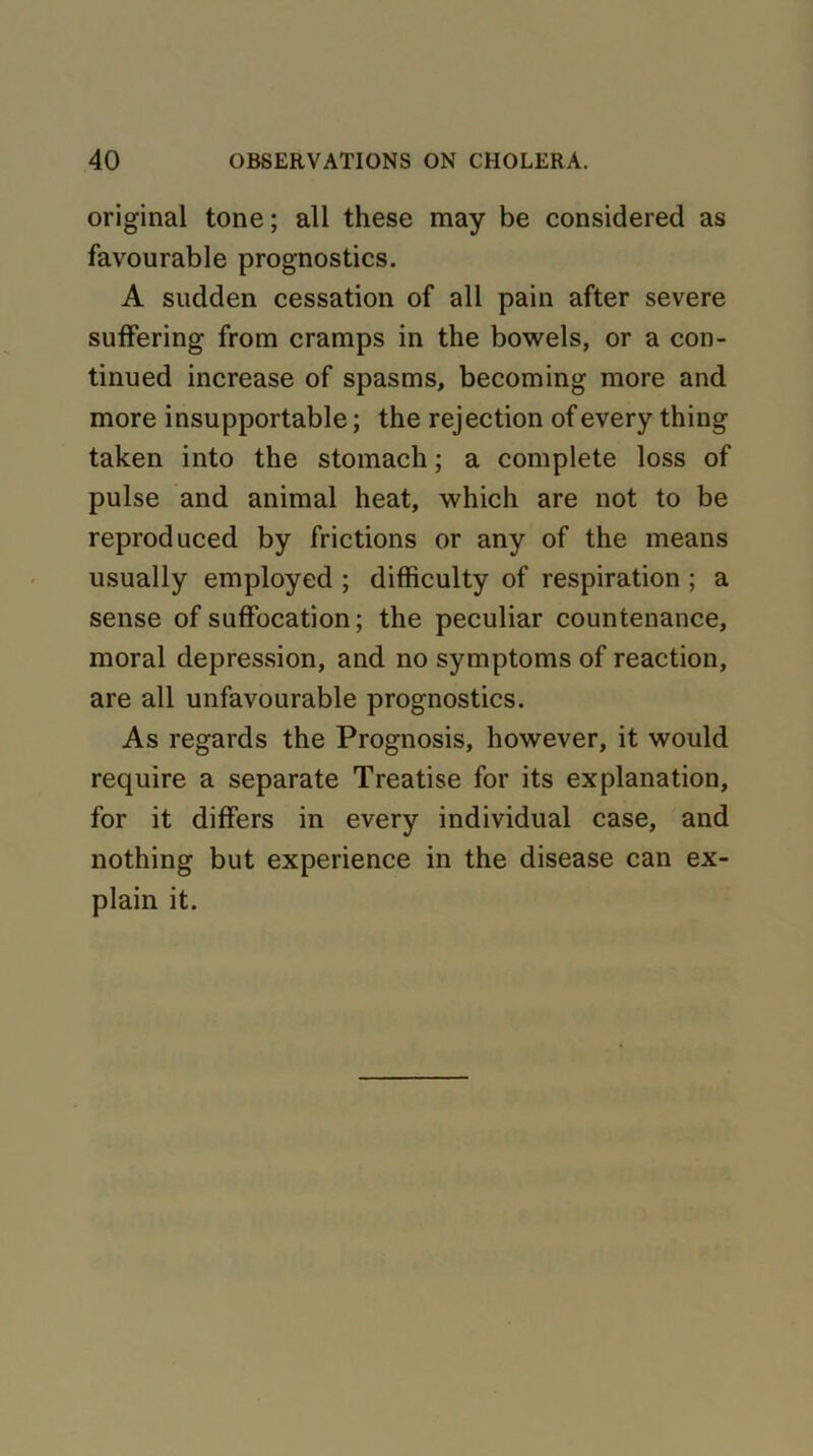 original tone; all these may be considered as favourable prognostics. A sudden cessation of all pain after severe suffering from cramps in the bowels, or a con- tinued increase of spasms, becoming more and more insupportable; the rejection of every thing taken into the stomach; a complete loss of pulse and animal heat, which are not to be reproduced by frictions or any of the means usually employed ; difficulty of respiration ; a sense of suffocation; the peculiar countenance, moral depression, and no symptoms of reaction, are all unfavourable prognostics. As regards the Prognosis, however, it would require a separate Treatise for its explanation, for it differs in every individual case, and nothing but experience in the disease can ex- plain it.