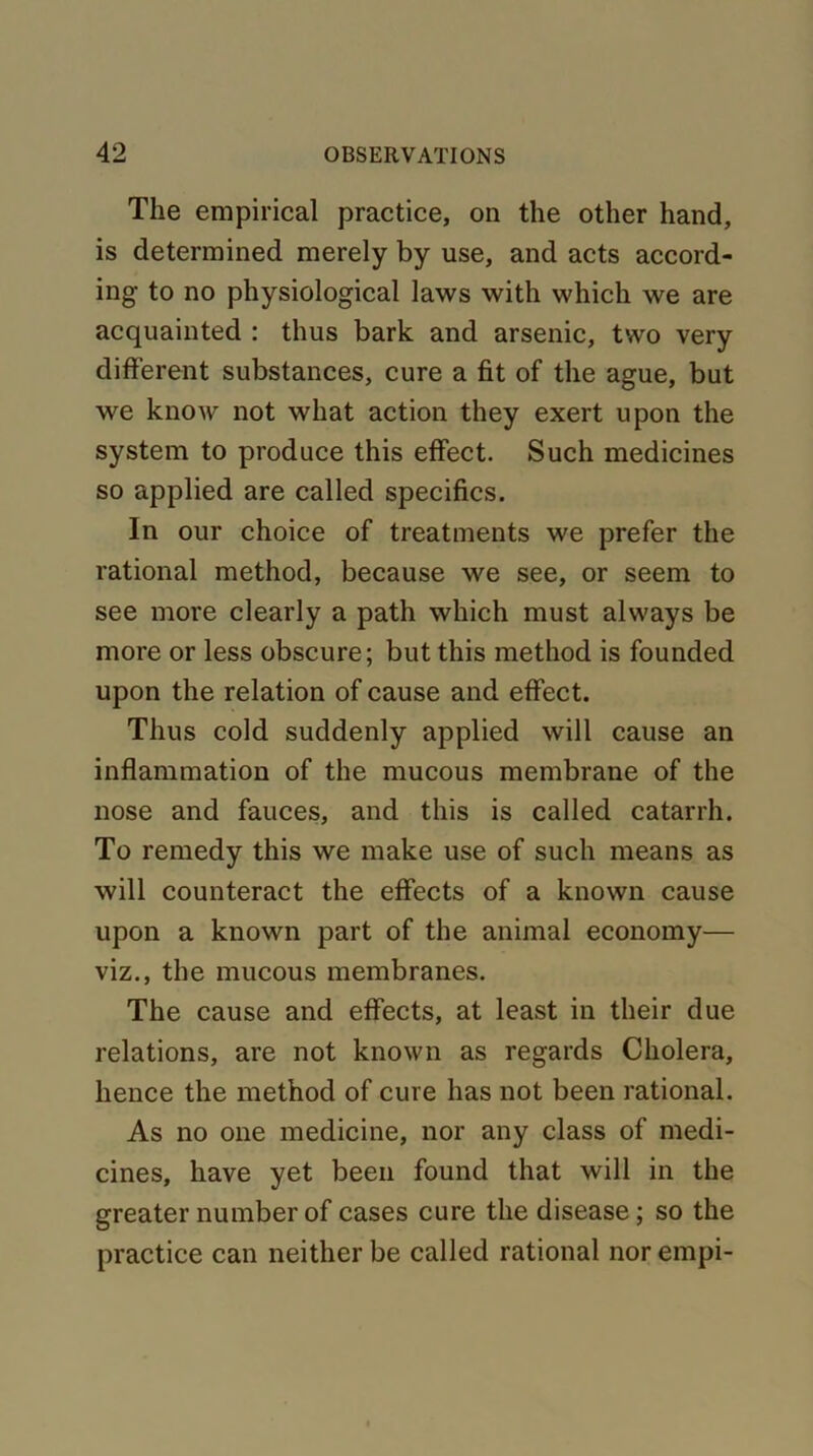 The empirical practice, on the other hand, is determined merely by use, and acts accord- ing to no physiological laws with which we are acquainted : thus bark and arsenic, two very different substances, cure a fit of the ague, but we know not what action they exert upon the system to produce this effect. Such medicines so applied are called specifics. In our choice of treatments we prefer the rational method, because we see, or seem to see more clearly a path which must always be more or less obscure; but this method is founded upon the relation of cause and effect. Thus cold suddenly applied will cause an inflammation of the mucous membrane of the nose and fauces, and this is called catarrh. To remedy this we make use of such means as will counteract the effects of a known cause upon a known part of the animal economy— viz., the mucous membranes. The cause and effects, at least in their due relations, are not known as regards Cholera, hence the method of cure has not been rational. As no one medicine, nor any class of medi- cines, have yet been found that will in the greater number of cases cure the disease; so the practice can neither be called rational nor empi-