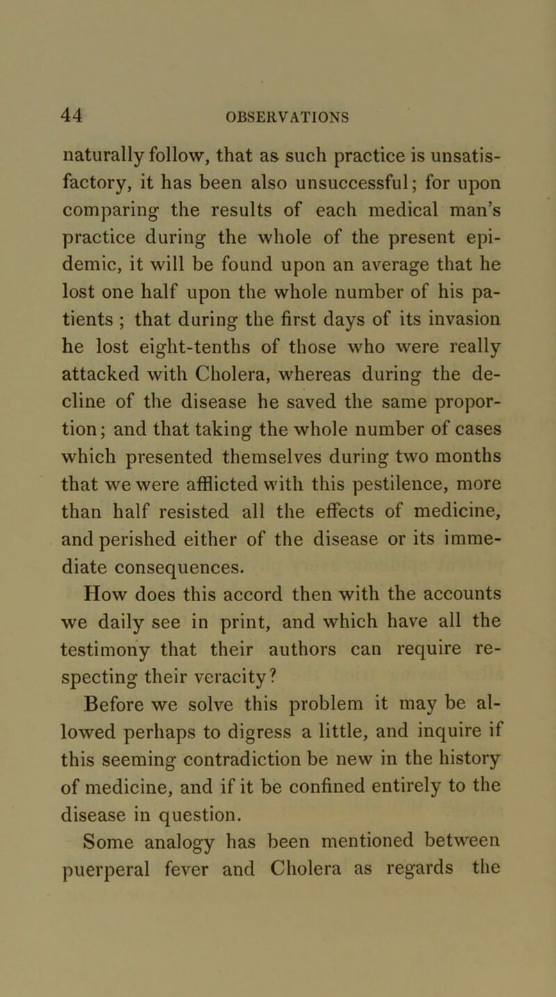 naturally follow, that as such practice is unsatis- factory, it has been also unsuccessful; for upon comparing the results of each medical man’s practice during the whole of the present epi- demic, it will be found upon an average that he lost one half upon the whole number of his pa- tients ; that during the first days of its invasion he lost eight-tenths of those who were really attacked with Cholera, whereas during the de- cline of the disease he saved the same propor- tion; and that taking the whole number of cases which presented themselves during two months that we were afflicted with this pestilence, more than half resisted all the effects of medicine, and perished either of the disease or its imme- diate consequences. How does this accord then with the accounts we daily see in print, and which have all the testimony that their authors can require re- specting their veracity? Before we solve this problem it may be al- lowed perhaps to digress a little, and inquire if this seeming contradiction be new in the history of medicine, and if it be confined entirely to the disease in question. Some analogy has been mentioned between puerperal fever and Cholera as regards the