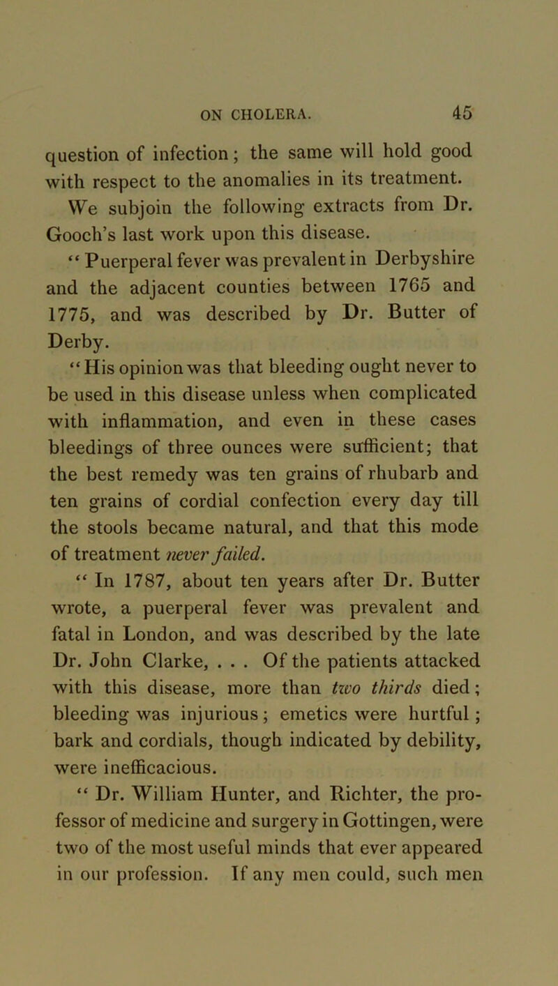 question of infection; the same will hold good with respect to the anomalies in its treatment. We subjoin the following extracts from Dr. Gooch’s last work upon this disease. “ Puerperal fever was prevalent in Derbyshire and the adjacent counties between 1765 and 1775, and was described by Dr. Butter of Derby. “ His opinion was that bleeding ought never to be used in this disease unless when complicated with inflammation, and even in these cases bleedings of three ounces were sufficient; that the best remedy was ten grains of rhubarb and ten grains of cordial confection every day till the stools became natural, and that this mode of treatment never failed. “ In 1787, about ten years after Dr. Butter wrote, a puerperal fever was prevalent and fatal in London, and was described by the late Dr. John Clarke, ... Of the patients attacked with this disease, more than tzvo thirds died; bleeding was injurious; emetics were hurtful; bark and cordials, though indicated by debility, were inefficacious. “ Dr. William Hunter, and Richter, the pro- fessor of medicine and surgery in Gottingen, were two of the most useful minds that ever appeared in our profession. If any men could, such men
