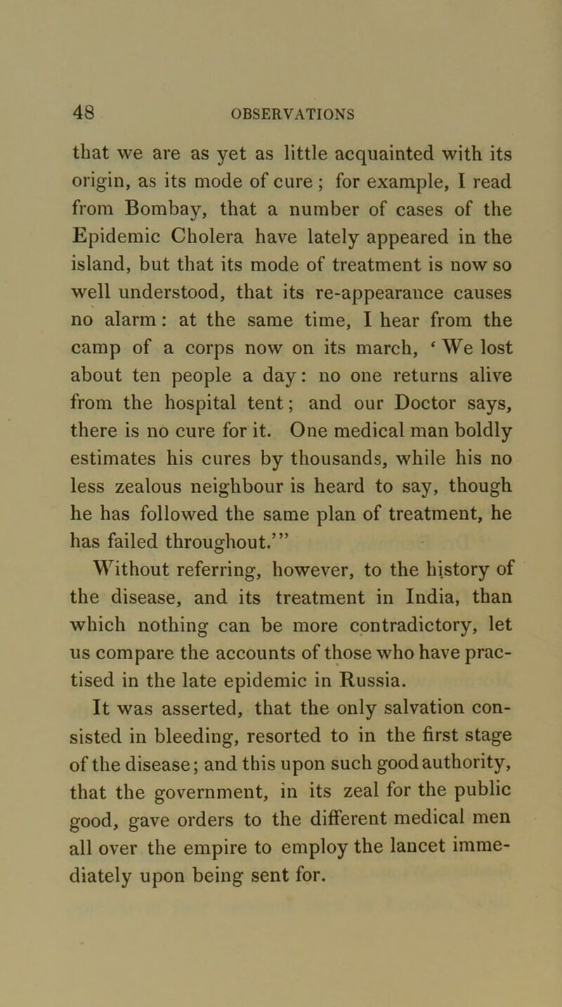 that we are as yet as little acquainted with its origin, as its mode of cure ; for example, I read from Bombay, that a number of cases of the Epidemic Cholera have lately appeared in the island, but that its mode of treatment is now so well understood, that its re-appearance causes no alarm: at the same time, I hear from the camp of a corps now on its march, ‘ We lost about ten people a day: no one returns alive from the hospital tent; and our Doctor says, there is no cure for it. One medical man boldly estimates his cures by thousands, while his no less zealous neighbour is heard to say, though he has followed the same plan of treatment, he has failed throughout.’” Without referring, however, to the history of the disease, and its treatment in India, than which nothing can be more contradictory, let us compare the accounts of those who have prac- tised in the late epidemic in Russia. It was asserted, that the only salvation con- sisted in bleeding, resorted to in the first stage of the disease; and this upon such good authority, that the government, in its zeal for the public good, gave orders to the different medical men all over the empire to employ the lancet imme- diately upon being sent for.