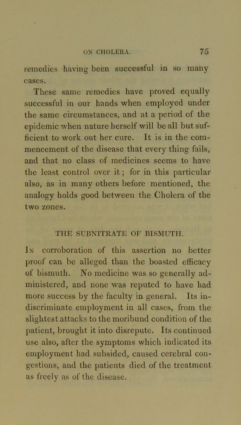 remedies having been successful in so many cases. These same remedies have proved equally successful in our hands when employed under the same circumstances, and at a period of the epidemic when nature herself will be all but suf- ficient to work out her cure. It is in the com- mencement of the disease that every thing fails, and that no class of medicines seems to have the least control over it; for in this particular also, as in many others before mentioned, the analogy holds good between the Cholera of the two zones. THE SUBNITRATE OF BISMUTH. In corroboration of this assertion no better proof can be alleged than the boasted efficacy of bismuth. No medicine was so generally ad- ministered, and none was reputed to have had more success by the faculty in general. Its in- discriminate employment in all cases, from the slightest attacks to the moribund condition of the patient, brought it into disrepute. Its continued use also, after the symptoms which indicated its employment had subsided, caused cerebral con- gestions, and the patients died of the treatment as freely as of the disease.