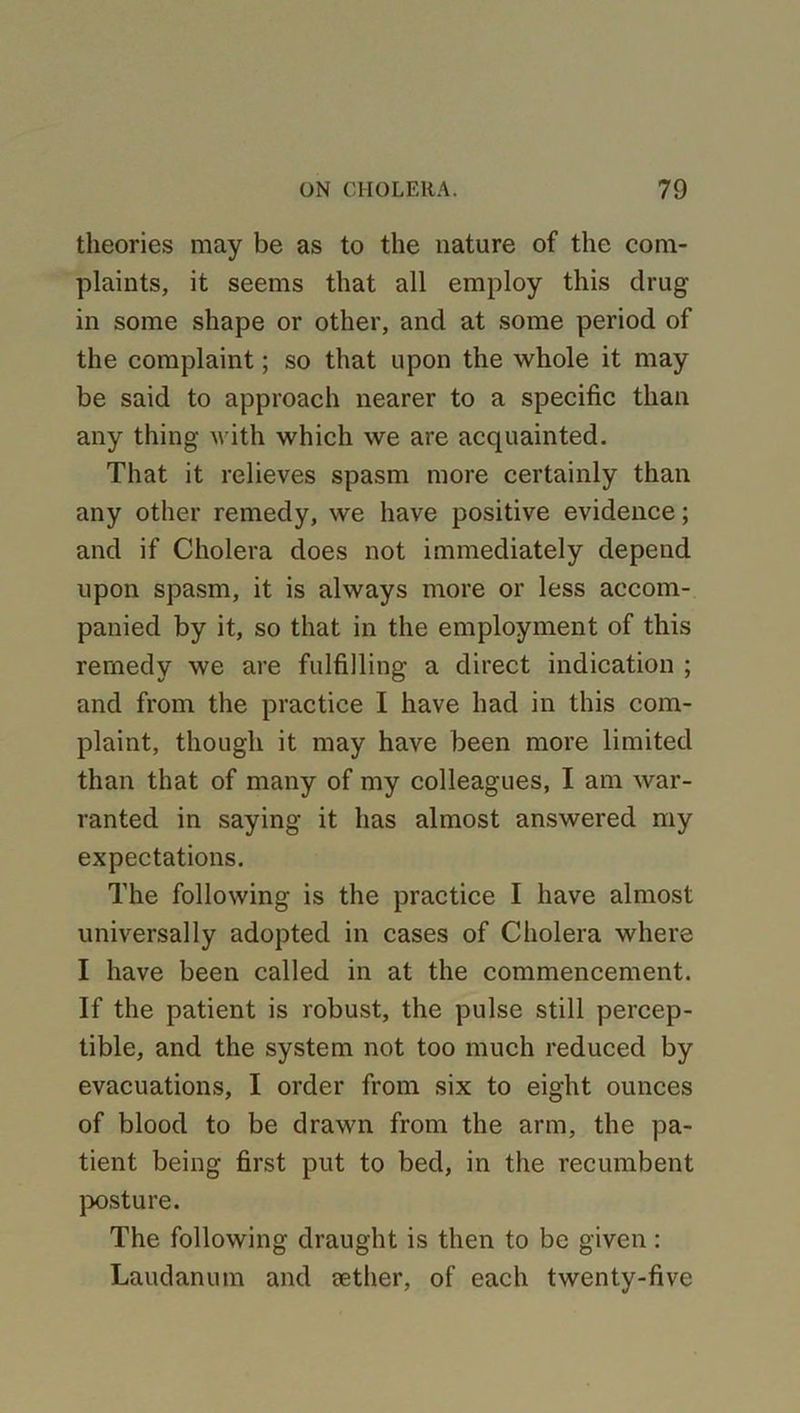 theories may be as to the nature of the com- plaints, it seems that all employ this drug in some shape or other, and at some period of the complaint; so that upon the whole it may be said to approach nearer to a specific than any thing with which we are acquainted. That it relieves spasm more certainly than any other remedy, we have positive evidence; and if Cholera does not immediately depend upon spasm, it is always more or less accom- panied by it, so that in the employment of this remedy we are fulfilling a direct indication ; and from the practice I have had in this com- plaint, though it may have been more limited than that of many of my colleagues, I am war- ranted in saying it has almost answered my expectations. The following is the practice I have almost universally adopted in cases of Cholera where I have been called in at the commencement. If the patient is robust, the pulse still percep- tible, and the system not too much reduced by evacuations, I order from six to eight ounces of blood to be drawn from the arm, the pa- tient being first put to bed, in the recumbent posture. The following draught is then to be given: Laudanum and eether, of each twenty-five
