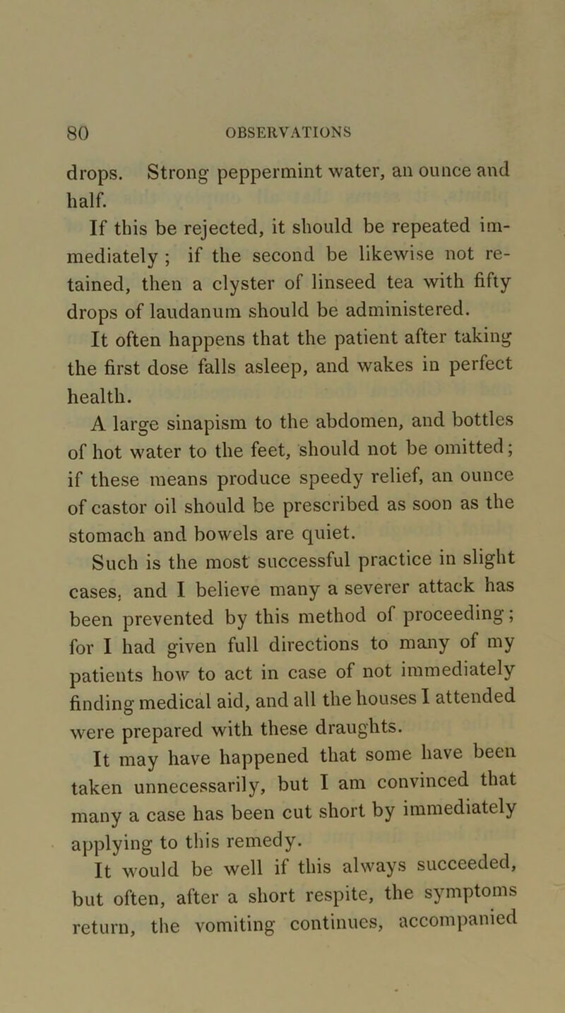 drops. Strong peppermint water, an ounce and half. If this be rejected, it should be repeated im- mediately ; if the second be likewise not re- tained, then a clyster of linseed tea with fifty drops of laudanum should be administered. It often happens that the patient after taking the first dose falls asleep, and wakes in perfect health. A large sinapism to the abdomen, and bottles of hot water to the feet, should not be omitted; if these means produce speedy relief, an ounce of castor oil should be prescribed as soon as the stomach and bowels are quiet. Such is the most successful practice in slight cases, and I believe many a severer attack has been prevented by this method of proceeding; for I had given full directions to many of my patients how to act in case of not immediately finding medical aid, and all the houses I attended were prepared with these draughts. It may have happened that some have been taken unnecessarily, but I am convinced that many a case has been cut short by immediately applying to this remedy. It would be well if this always succeeded, but often, after a short respite, the symptoms return, the vomiting continues, accompanied