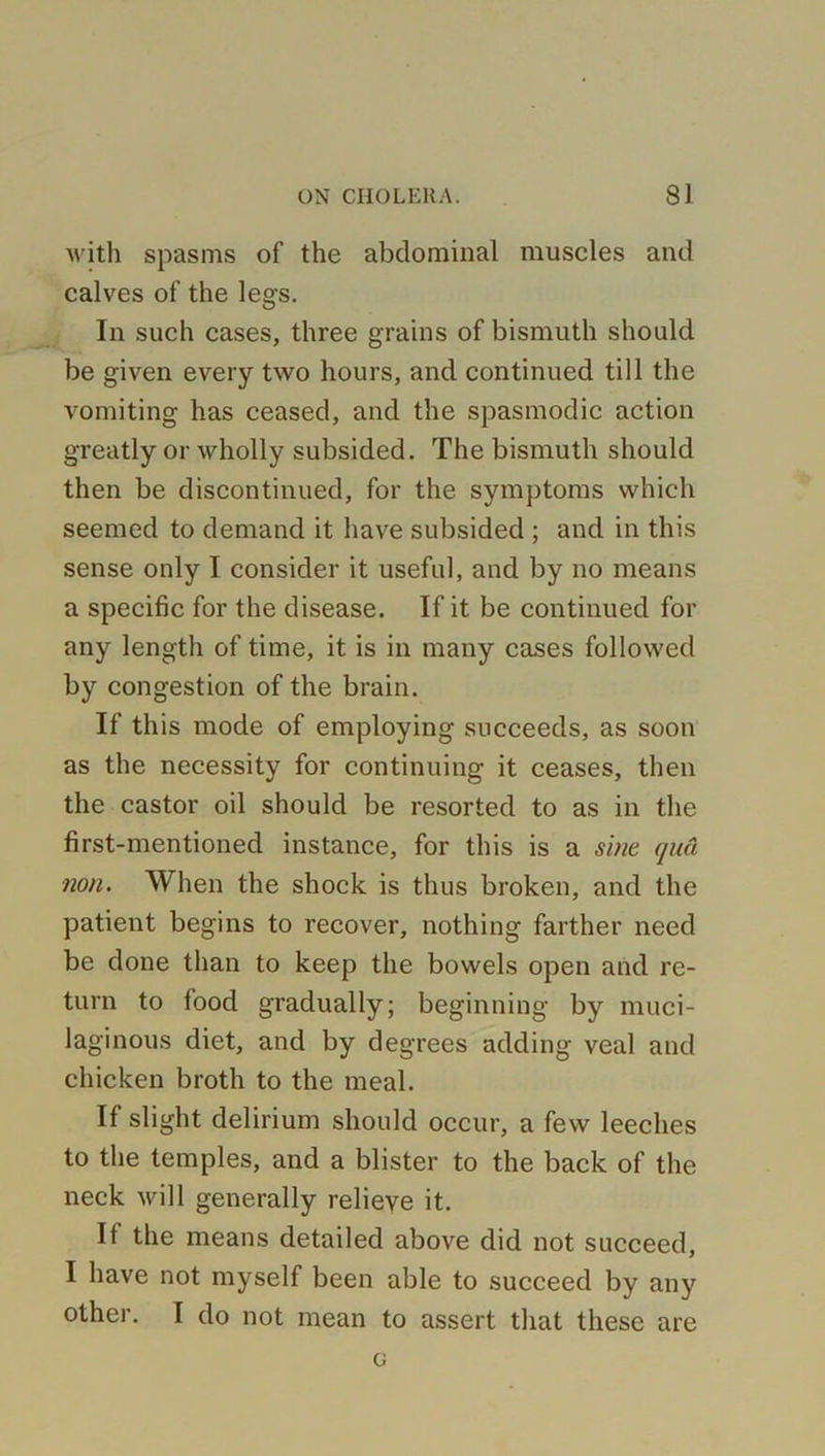 with spasms of the abdominal muscles and calves of the legs. In such cases, three grains of bismuth should be given every two hours, and continued till the vomiting has ceased, and the spasmodic action greatly or wholly subsided. The bismuth should then be discontinued, for the symptoms which seemed to demand it have subsided ; and in this sense only I consider it useful, and by no means a specific for the disease. If it be continued for any length of time, it is in many cases followed by congestion of the brain. If this mode of employing succeeds, as soon as the necessity for continuing it ceases, then the castor oil should be resorted to as in the first-mentioned instance, for this is a sine qua non. When the shock is thus broken, and the patient begins to recover, nothing farther need be done than to keep the bowels open and re- turn to food gradually; beginning by muci- laginous diet, and by degrees adding veal and chicken broth to the meal. If slight delirium should occur, a few leeches to the temples, and a blister to the back of the neck will generally relieve it. If the means detailed above did not succeed, I have not myself been able to succeed by any other. I do not mean to assert that these are c