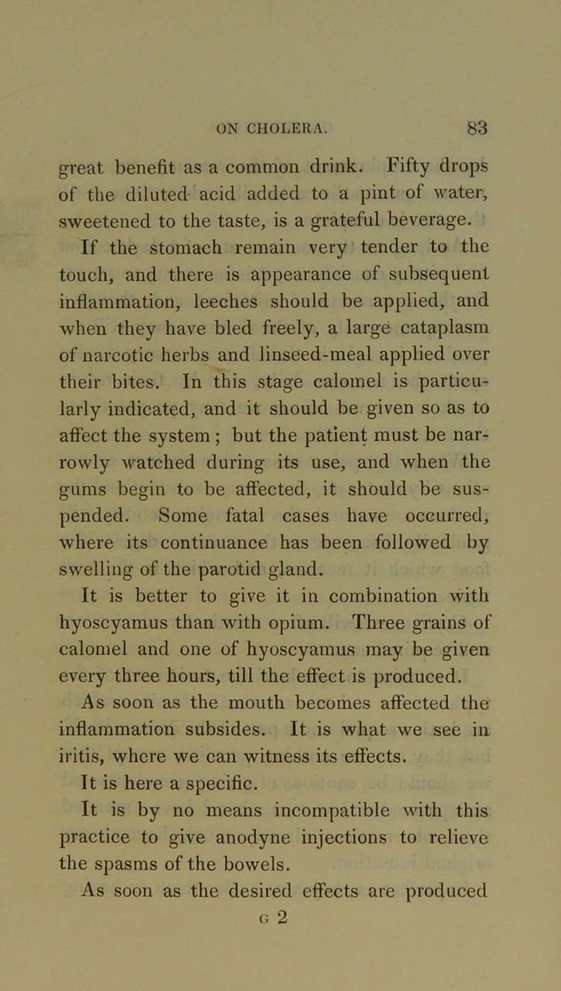 great benefit as a common drink. Fifty drops of the diluted acid added to a pint of water, sweetened to the taste, is a grateful beverage. If the stomach remain very tender to the touch, and there is appearance of subsequent inflammation, leeches should be applied, and when they have bled freely, a large cataplasm of narcotic herbs and linseed-meal applied over their bites. In this stage calomel is particu-r larly indicated, and it should be given so as to affect the system ; but the patient must be nar- rowly watched during its use, and when the gums begin to be affected, it should be sus- pended. Some fatal cases have occurred, where its continuance has been followed by swelling of the parotid gland. It is better to give it in combination with hyoscyamus than with opium. Three grains of calomel and one of hyoscyamus may be given every three hours, till the effect is produced. As soon as the mouth becomes affected the inflammation subsides. It is what we see in iritis, where we can witness its effects. It is here a specific. It is by no means incompatible with this practice to give anodyne injections to relieve the spasms of the bowels. As soon as the desired effects are produced g 2