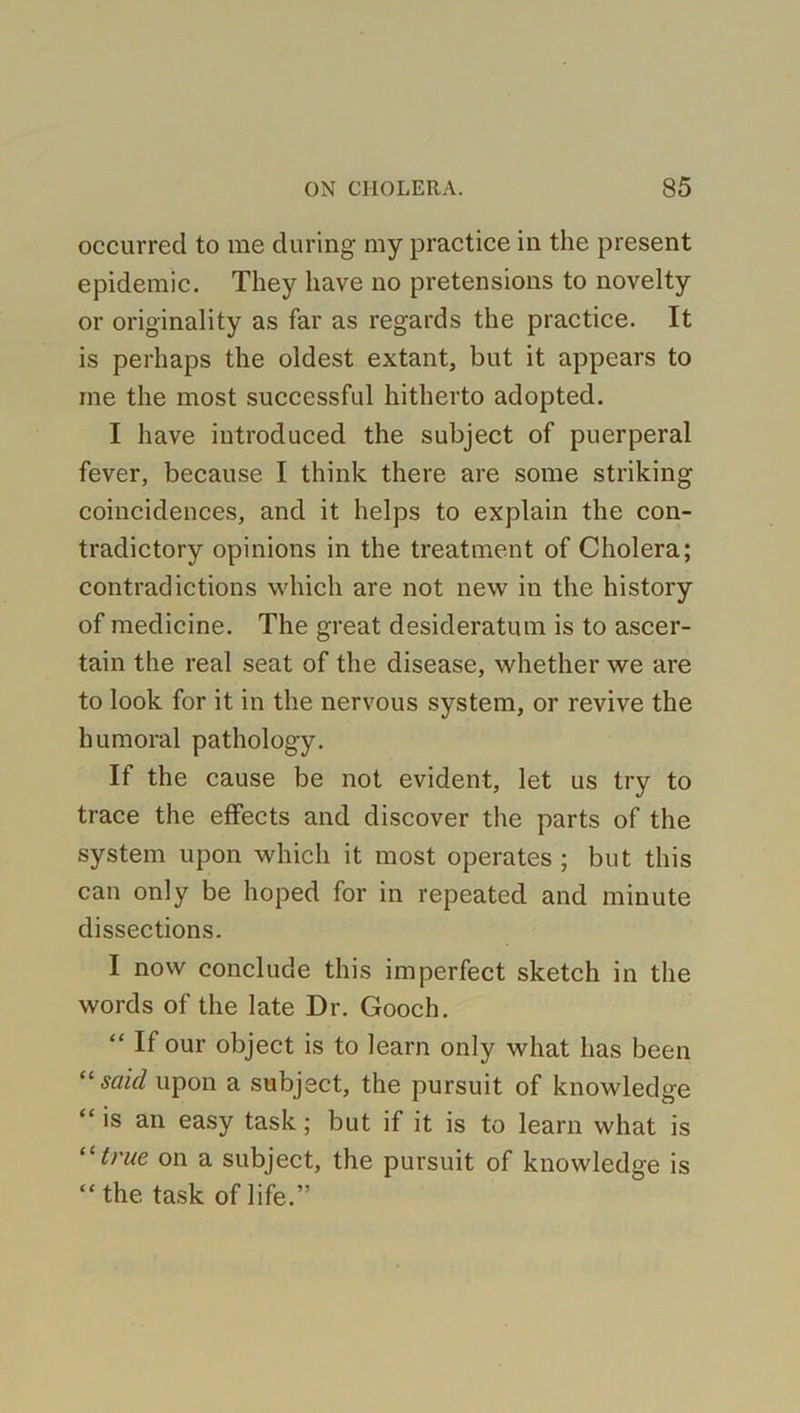 occurred to me during my practice in the present epidemic. They have no pretensions to novelty or originality as far as regards the practice. It is perhaps the oldest extant, but it appears to me the most successful hitherto adopted. I have introduced the subject of puerperal fever, because I think there are some striking coincidences, and it helps to explain the con- tradictory opinions in the treatment of Cholera; contradictions which are not new in the history of medicine. The great desideratum is to ascer- tain the real seat of the disease, whether we are to look for it in the nervous system, or revive the humoral pathology. If the cause be not evident, let us try to trace the effects and discover the parts of the system upon which it most operates ; but this can only be hoped for in repeated and minute dissections. I now conclude this imperfect sketch in the words of the late Dr. Gooch. “ If our object is to learn only what has been “said upon a subject, the pursuit of knowledge “ is an easy task; but if it is to learn what is “true on a subject, the pursuit of knowledge is “the task of life.”