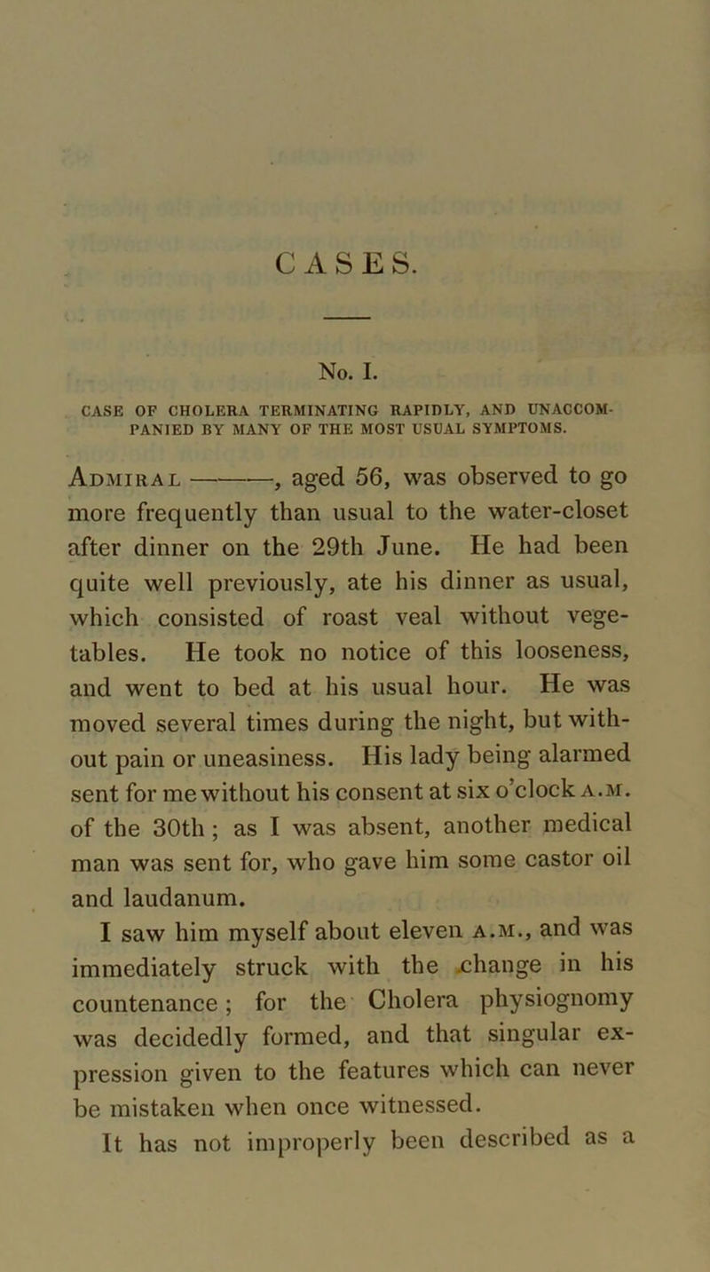 CASES. No. I. CASE OF CHOLERA TERMINATING RAPIDLY, AND UNACCOM- PANIED BY MANY OF THE MOST USUAL SYMPTOMS. Admiral —, aged 56, was observed to go more frequently than usual to the water-closet after dinner on the 29th June. He had been quite well previously, ate his dinner as usual, which consisted of roast veal without vege- tables. He took no notice of this looseness, and went to bed at his usual hour. He was moved several times during the night, but with- out pain or uneasiness. His lady being alarmed sent for me without his consent at six o’clock a. m. of the 30th ; as I was absent, another medical man was sent for, who gave him some castor oil and laudanum. I saw him myself about eleven a.m., and was immediately struck with the .change in his countenance; for the Cholera physiognomy was decidedly formed, and that singular ex- pression given to the features which can never be mistaken when once witnessed. It has not improperly been described as a