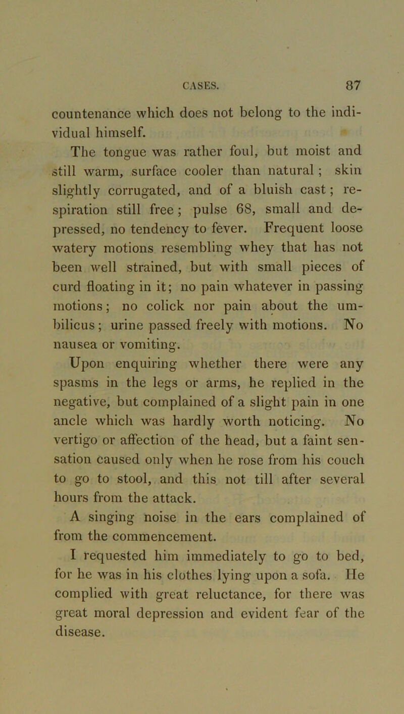countenance which does not belong to the indi- vidual himself. The tongue was rather foul, but moist and still warm, surface cooler than natural ; skin slightly corrugated, and of a bluish cast; re- spiration still free; pulse 68, small and de- pressed, no tendency to fever. Frequent loose watery motions resembling whey that has not been well strained, but with small pieces of curd floating in it; no pain whatever in passing motions; no colick nor pain about the um- bilicus ; urine passed freely with motions. No nausea or vomiting. Upon enquiring whether there were any spasms in the legs or arms, he replied in the negative, but complained of a slight pain in one ancle which was hardly worth noticing. No vertigo or affection of the head, but a faint sen- sation caused only when he rose from his couch to go to stool, and this not till after several hours from the attack. A singing noise in the ears complained of from the commencement. I requested him immediately to go to bed, for he was in his clothes lying upon a sofa. He complied with great reluctance, for there was great moral depression and evident fear of the disease.