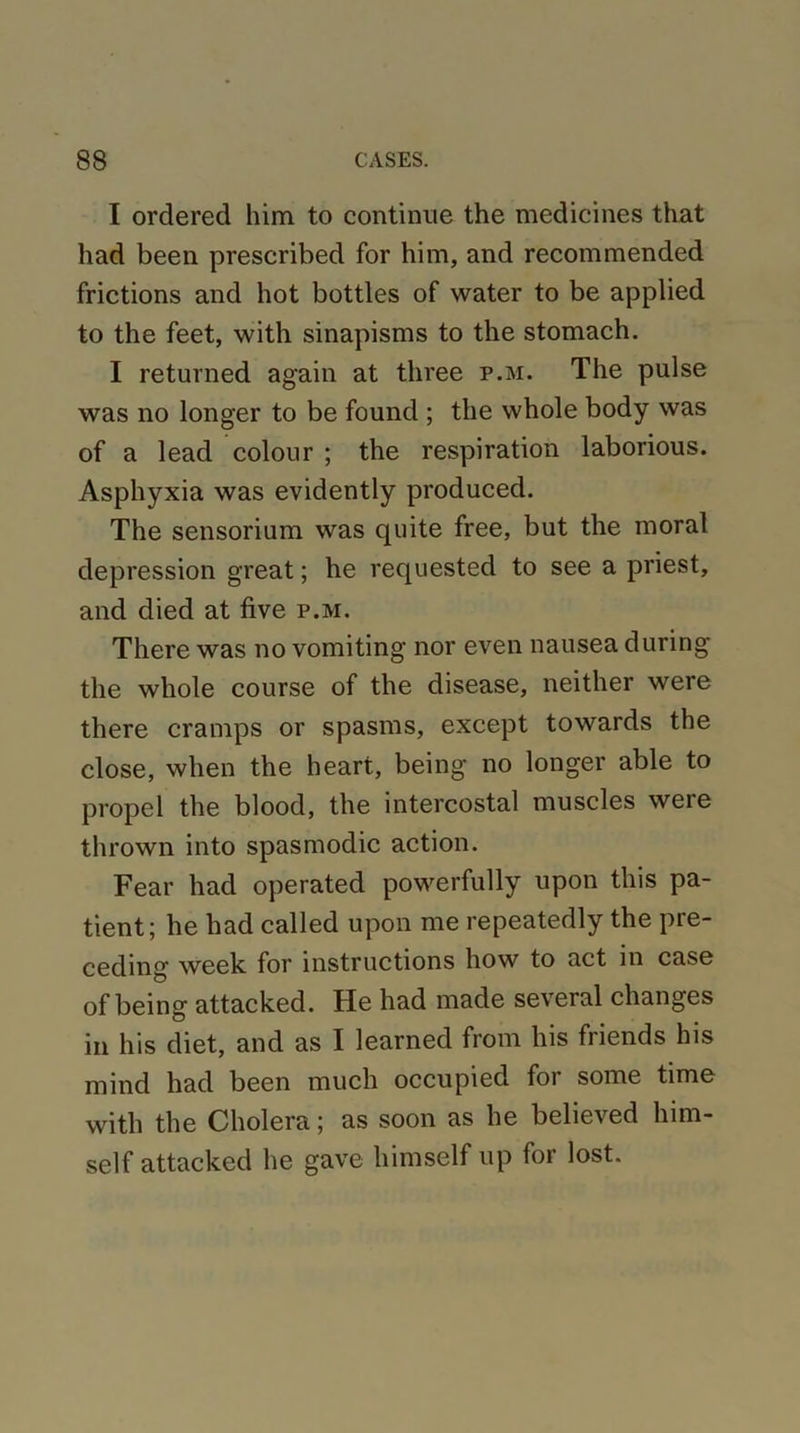 I ordered him to continue the medicines that had been prescribed for him, and recommended frictions and hot bottles of water to be applied to the feet, with sinapisms to the stomach. I returned again at three p.m. The pulse was no longer to be found ; the whole body was of a lead colour ; the respiration laborious. Asphyxia was evidently produced. The sensorium was quite free, but the moral depression great; he requested to see a priest, and died at five p.m. There was no vomiting nor even nausea during the whole course of the disease, neither were there cramps or spasms, except towards the close, when the heart, being no longer able to propel the blood, the intercostal muscles weie thrown into spasmodic action. Fear had operated powerfully upon this pa- tient; he had called upon me repeatedly the pre- ceding week for instructions how to act in case of being attacked. He had made several changes in his diet, and as I learned from his friends his mind had been much occupied for some time with the Cholera; as soon as he believed him- self attacked he gave himself up for lost.