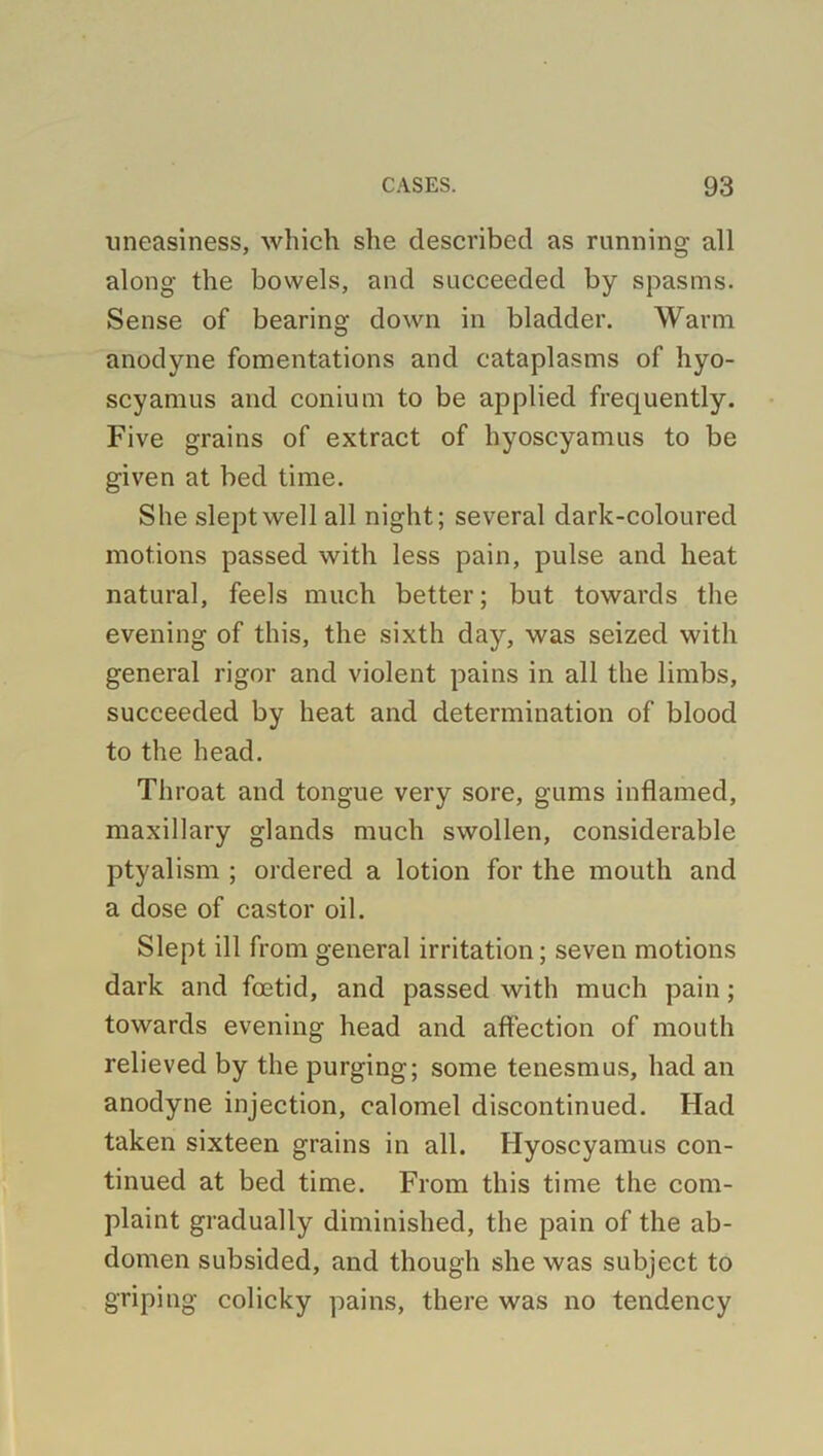 uneasiness, which she described as running all along the bowels, and succeeded by spasms. Sense of bearing down in bladder. Warm anodyne fomentations and cataplasms of hyo- scyamus and conium to be applied frequently. Five grains of extract of hyoscyamus to be given at bed time. She slept well all night; several dark-coloured motions passed with less pain, pulse and heat natural, feels much better; but towards the evening of this, the sixth day, was seized with general rigor and violent pains in all the limbs, succeeded by heat and determination of blood to the head. Throat and tongue very sore, gums inflamed, maxillary glands much swollen, considerable ptyalism ; ordered a lotion for the mouth and a dose of castor oil. Slept ill from general irritation; seven motions dark and foetid, and passed with much pain; towards evening head and affection of mouth relieved by the purging; some tenesmus, had an anodyne injection, calomel discontinued. Had taken sixteen grains in all. Hyoscyamus con- tinued at bed time. From this time the com- plaint gradually diminished, the pain of the ab- domen subsided, and though she was subject to griping colicky pains, there was no tendency