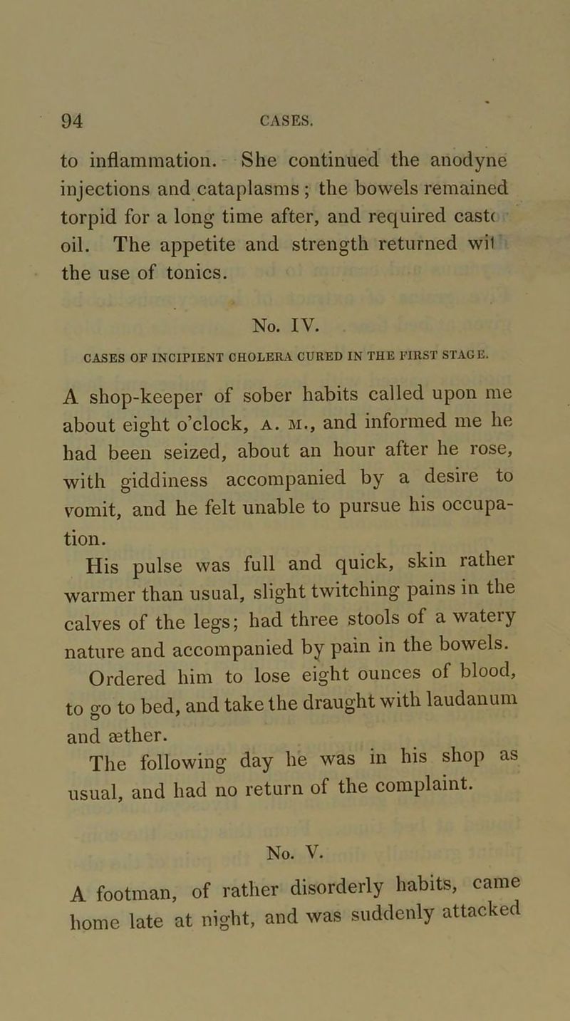 to inflammation. She continued the anodyne injections and cataplasms ; the bowels remained torpid for a long time after, and required cast( oil. The appetite and strength returned wil the use of tonics. No. IV. CASES OF INCIPIENT CHOLERA CURED IN THE FIRST STAGE. A shop-keeper of sober habits called upon me about eight o’clock, a. m., and informed me he had been seized, about an hour after he rose, with giddiness accompanied by a desire to vomit, and he felt unable to pursue his occupa- tion. His pulse was full and quick, skin rathei warmer than usual, slight twitching pains in the calves of the legs; had three stools of a watery nature and accompanied by pain in the bowels. Ordered him to lose eight ounces of blood, to go to bed, and take the draught with laudanum and sether. The following day he was in his shop as usual, and had no return ol the complaint. No. V. A footman, of rather disorderly habits, came home late at night, and was suddenly attacked