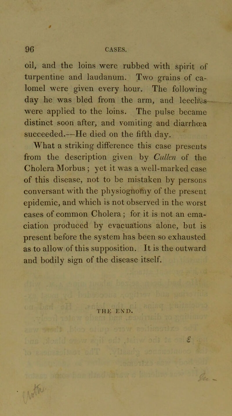 s 9G CASES. oil, and the loins were rubbed with spirit of turpentine and laudanum. Two grains of ca- lomel were given every hour. The following- day he was bled from the arm, and leechWs were applied to the loins. The pulse became distinct soon after, and vomiting and diarrhoea succeeded.—He died on the fifth day. What a striking difference this case presents from the description given by Cullen of the Cholera Morbus ; yet it was a well-marked case of this disease, not to be mistaken by persons conversant with the physiognoni3r of the present epidemic, and which is not observed in the worst cases of common Cholera; for it is not an ema- ciation produced by evacuations alone, but is present before the system has been so exhausted as to allow of this supposition. It is the outward and bodily sign of the disease itself. THE END. £ &