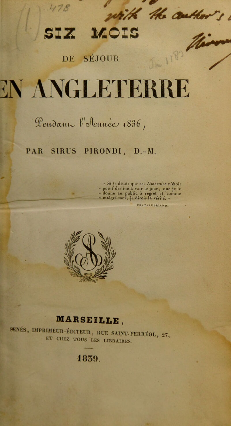 L-^J •V 7â SI Z MOIS DE SEJOUR N ANGLETERRE 5euc)<uu~ (?’cAo ititeej i 836 PAR SIRUS PIRONDI, D.-M. » Si je disois que cet Itinéraire n’étoit point destiné a voir le jour, que je le •< donne au public à regret et comme “ malgré moi, je dirois la vérité. •• CIIA TtAUDHlAKD. MARSEILLE , *NÉS, IMPRIMEUR-ÉDITEUR, rue saint-ferréol ET CHEZ TOUS LES LIBRAIRES. 1839