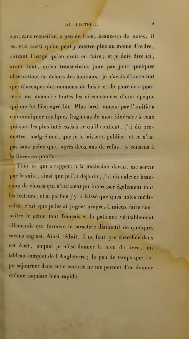 Al LliGTKlUl. sunt sans recueillir, à peu «Je frais, beaucoup de noies, il esl vrai aussi qu’on peut y mettre plus ou moins d’ordre, suivant l’usage qu’on croit en faire; et je dois dire ici, avant tout, qu’en transcrivant jour par jour quelques observations en dehors des hôpitaux, je n’avais d’autre but que d’occuper des momens de loisir et de pouvoir rappe- ler à ma mémoire toutes les circonstances d’une époque qui me fut bien agréable. Plus tard, amené par l’amitié à communiquer quelques fragmens de mon itinéraire à ceux qui sont les plus intéressés à ce qu’il contient, j’ai dû pro- mettre, malgré moi, que je le laisserai publier; et ce n’est pas sans peine que, après deux ans de refus , je consens à le livrer au public. • T oui ce qui a rapport à la médecine devant me servir par la suite, ainsi que je l’ai déjà dit, j’ai dû enlever beau- coup de choses qui n’auraient pu intéresser également tous les lecteurs; et si parfois j’y ai laissé quelques notes médi- cales, c’est que je les ai jugées propres à mieux faire con- naître le génie tout français et la patience véritablement allemande qui forment le caractère distinctif de quelques savans anglais. Ainsi réduit, il ne faut pas chercher dans cet écrit, auquel je n’ose donner le nom de livre, un tableau complet de l’Angleterre ; le peu de temps que j’ai pu séjourner dans celle contrée ne me permet d’en donner qu’une esquisse bien rapide.