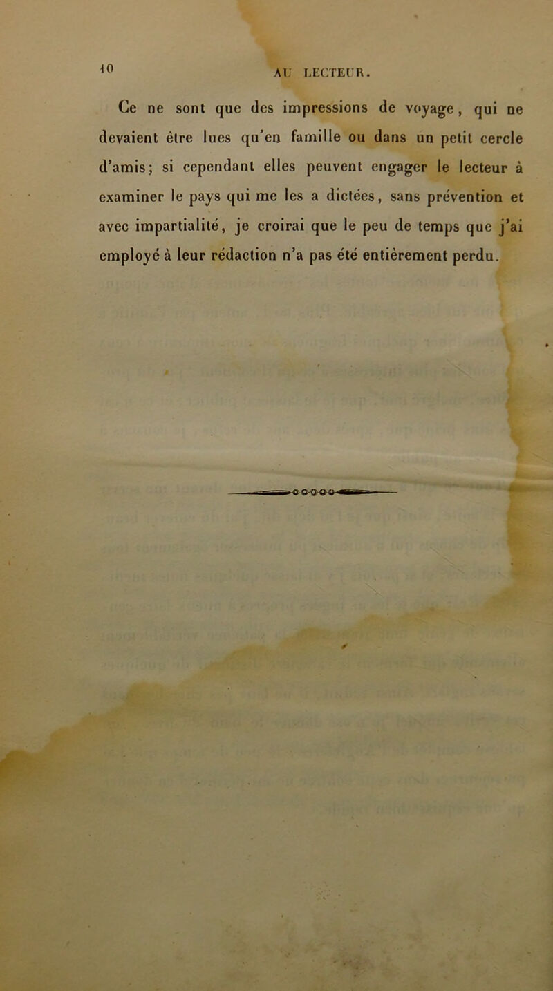 40 Ce ne sont que des impressions de voyage, qui ne devaient être lues qu’en famille ou dans un petit cercle d’amis; si cependant elles peuvent engager le lecteur à examiner le pays qui me les a dictées, sans prévention et avec impartialité, je croirai que le peu de temps que j’ai employé à leur rédaction n’a pas été entièrement perdu. •-C o-o-o *