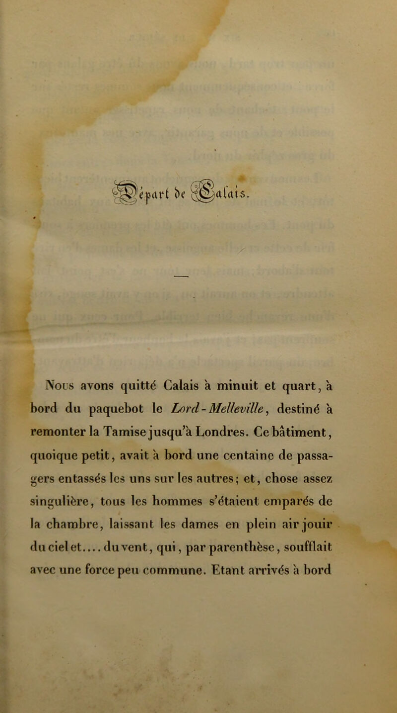 alats. Nous avons quitté Calais a minuit et quart, a bord du paquebot le Lord - Mellevüle, destiné a remonter la Tamise jusqu’à Londres. Ce bâtiment, quoique petit, avait a bord une centaine de passa- gers entassés les uns sur les autres; et, chose assez singulière, tous les hommes s’étaient emparés de la chambre, laissant les dames en plein air jouir du ciel et du vent, qui, par parenthèse, soufflait avec une force peu commune. Etant arrivés à bord