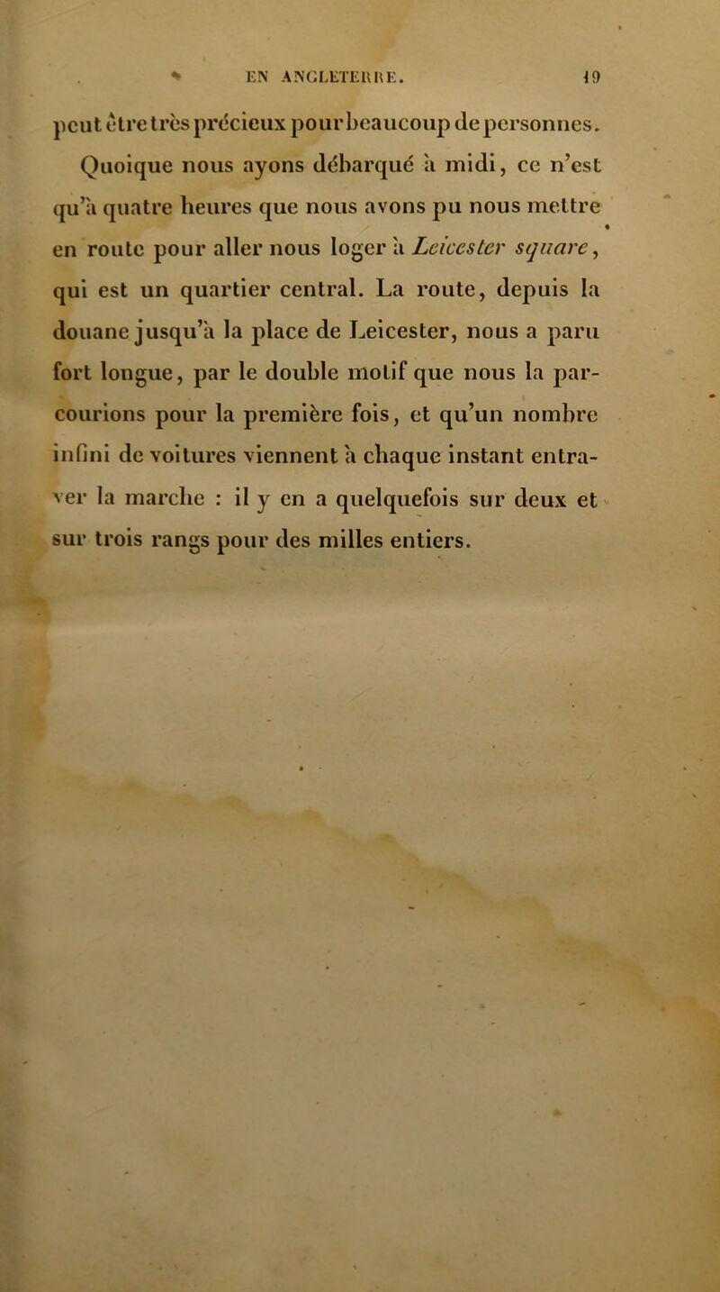 peut être très précieux pour beaucoup de personnes. Quoique nous ayons débarqué a midi, ce n’cst qu’a quatre heures que nous avons pu nous mettre en roule pour aller nous loger a Leicester square, qui est un quartier central. La route, depuis la douane jusqu’il la place de Leicester, nous a paru fort longue, par le double motif que nous la par- courions pour la première fois, et qu’un nombre infini de voitures viennent a chaque instant entra- ver la marche : il y en a quelquefois sur deux et sur trois rangs pour des milles entiers.