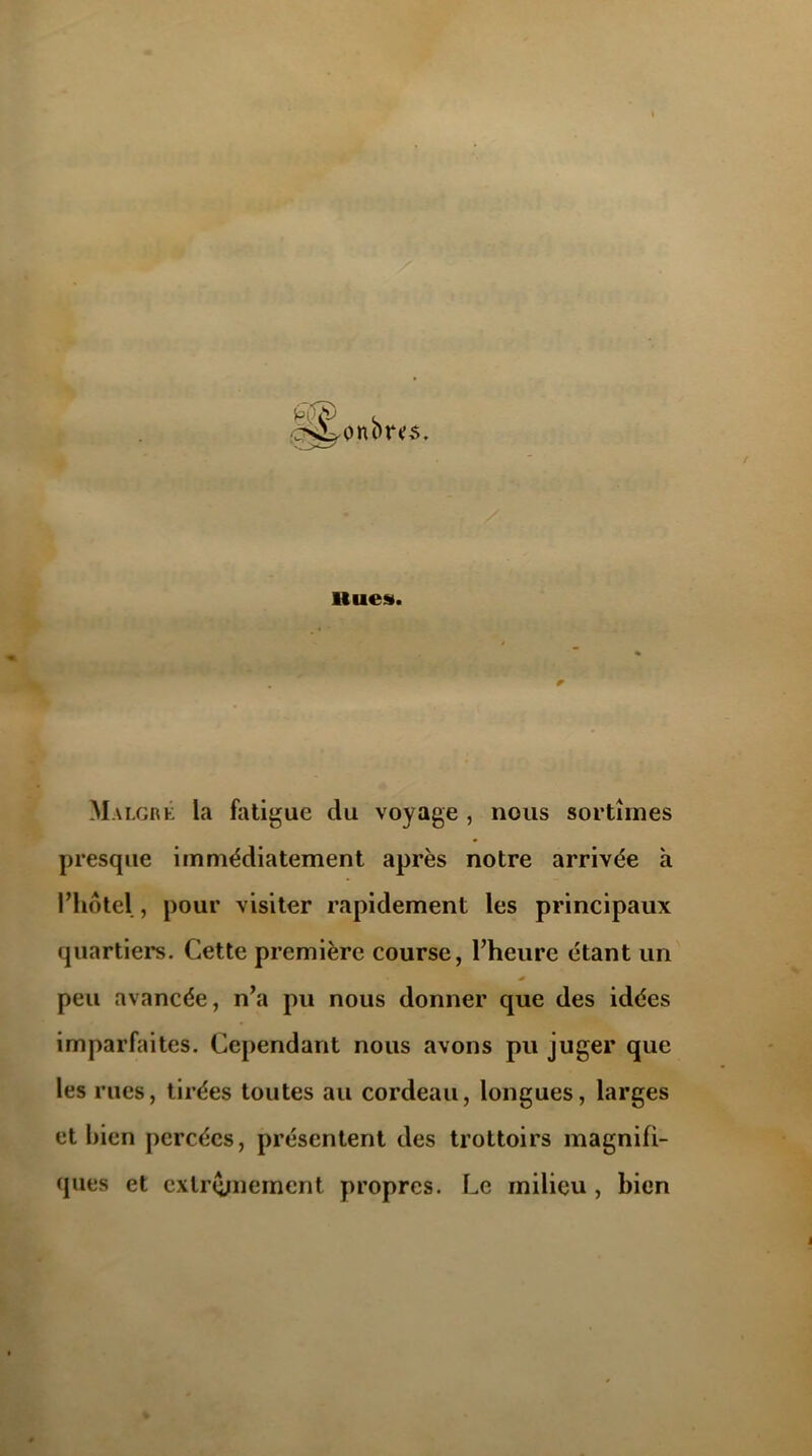 Hues. r Malgré la fatigue du voyage , nous sortîmes presque immédiatement après notre arrivée h l’hôtel , pour visiter rapidement les principaux quartiers. Cette première course, l’heure étant un peu avancée, n’a pu nous donner que des idées imparfaites. Cependant nous avons pu juger que les rues, tirées toutes au cordeau, longues, larges et bien percées, présentent des trottoirs magnifi- ques et extrêmement propres. Le milieu , bien