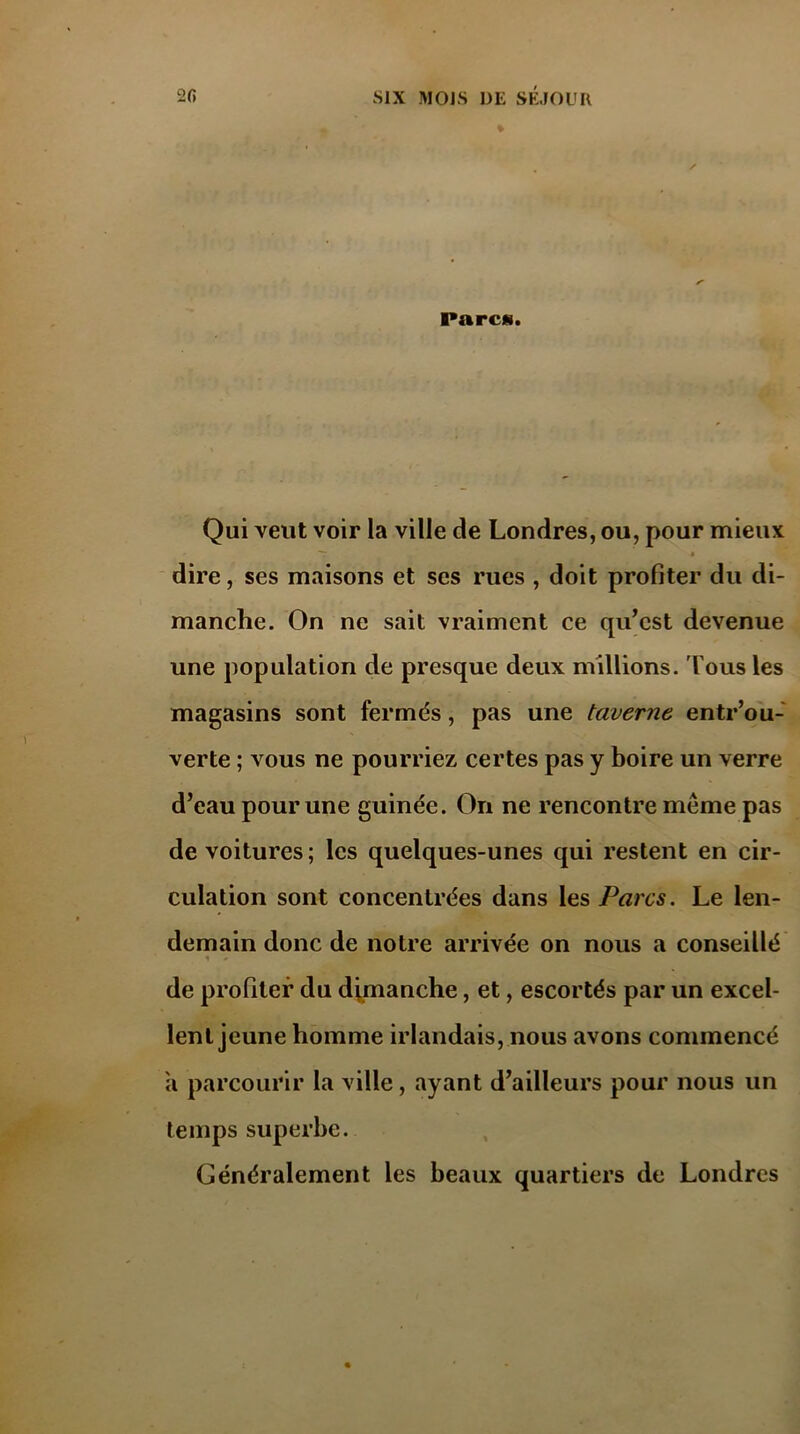 Pareil. Qui veut voir la ville de Londres, ou, pour mieux T f dire, ses maisons et scs rues , doit profiter du di- manche. On ne sait vraiment ce qu’est devenue une population de presque deux millions. Tous les magasins sont fermés, pas une taverne entr’ou- verte ; vous ne pourriez certes pas y boire un verre d’eau pour une guinée. On ne rencontre même pas de voitures; les quelques-unes qui restent en cir- culation sont concentrées dans les Parcs. Le len- demain donc de notre arrivée on nous a conseillé * * de profiler du dimanche, et, escortés par un excel- lent jeune homme irlandais, nous avons commencé a parcourir la ville, ayant d’ailleurs pour nous un temps superbe. Généralement les beaux quartiers de Londres