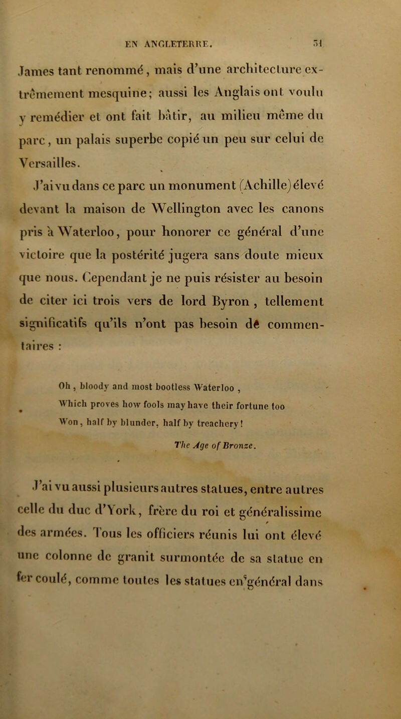 James tant renommé, mais d’une architecture ex- trêmement mesquine; aussi les Anglais ont voulu y remédier et ont fait bâtir, au milieu meme du parc, un palais superbe copié un peu sur celui de Versailles. J’aivudans ce parc un monument (Achille)élevé devant la maison de Wellington avec les canons pris a Waterloo, pour honorer ce général d’une victoire que la postérité jugera sans doute mieux que nous. Cependant je ne puis résister au besoin de citer ici trois vers de lord Byron , tellement significatifs qu’ils n’ont pas besoin dê commen- taires : Oh , bloody and most bootless Waterloo , Which proves how fools mayhave their fortune foo W'on, half by blundor, half by treachcry! The Age of Bronze. J ai vu aussi plusieurs autres statues, entre autres celle du duc d’York, frère du roi et généralissime des armées. I ous les officiers réunis lui ont élevé une colonne de granit surmontée de sa statue en fer coulé, comme toutes les statues ensgénéral dans