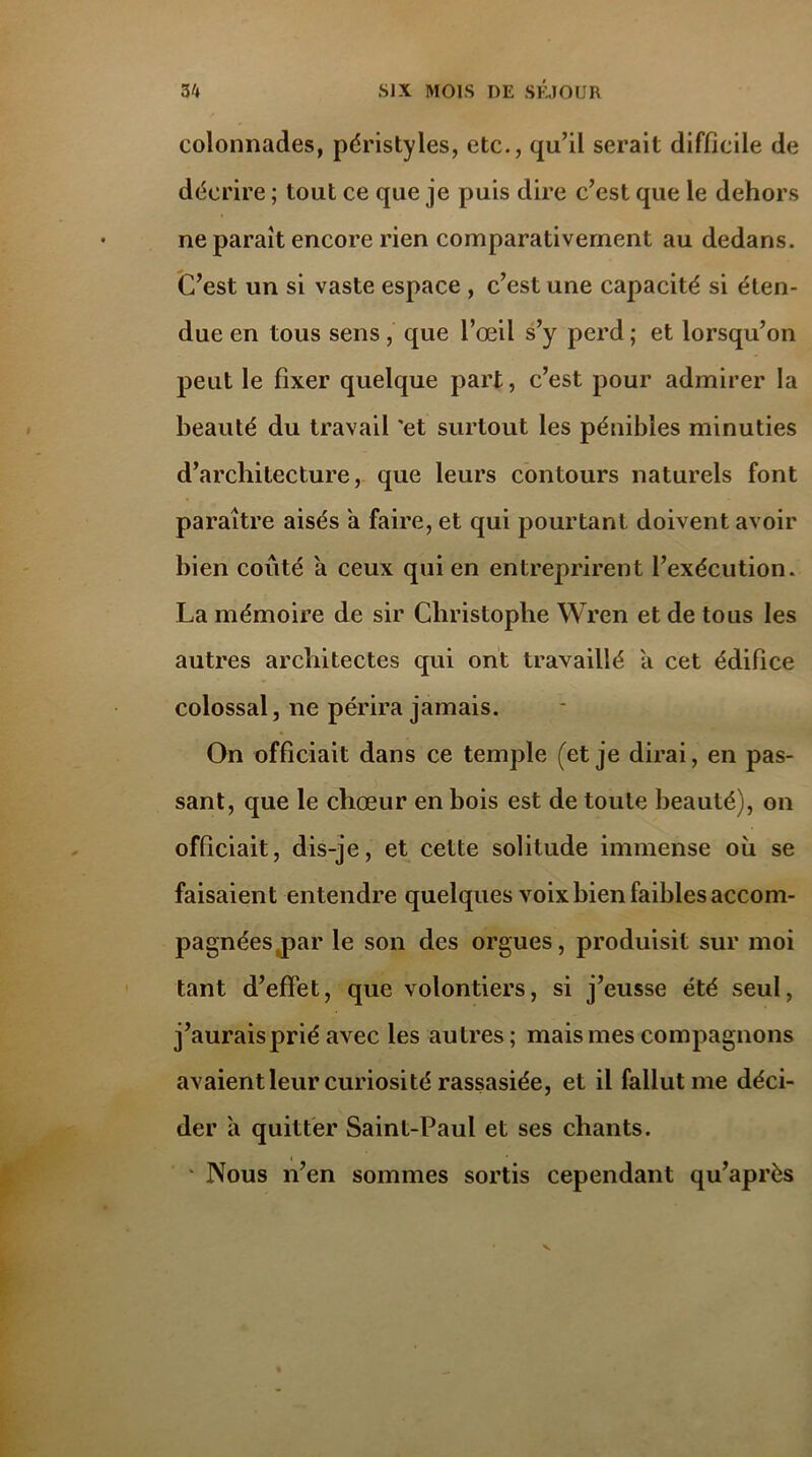 colonnades, péristyles, etc., qu’il serait difficile de décrire ; tout ce que je puis dire c’est que le dehors ne parait encore rien comparativement au dedans. C’est un si vaste espace , c’est une capacité si éten- due en tous sens, que l’œil s’y perd ; et lorsqu’on peut le fixer quelque part, c’est pour admirer la beauté du travail 'et surtout les pénibles minuties d’architecture, que leurs contours naturels font paraître aisés a faire, et qui pourtant doivent avoir bien coûté à ceux qui en entreprirent l’exécution. La mémoire de sir Christophe Wren et de tous les autres architectes qui ont travaillé a cet édifice colossal, ne périra jamais. On officiait dans ce temple (et je dirai, en pas- sant, que le chœur en bois est de toute beauté), on officiait, dis-je, et celte solitude immense où se faisaient entendre quelques voix bien faibles accom- pagnées j>ar le son des orgues, produisit sur moi tant d’effet, que volontiers, si j’eusse été seul, j’aurais prié avec les autres; mais mes compagnons avaient leur curiosité rassasiée, et il fallut me déci- der à quitter Saint-Paul et ses chants. * Nous n’en sommes sortis cependant qu’après