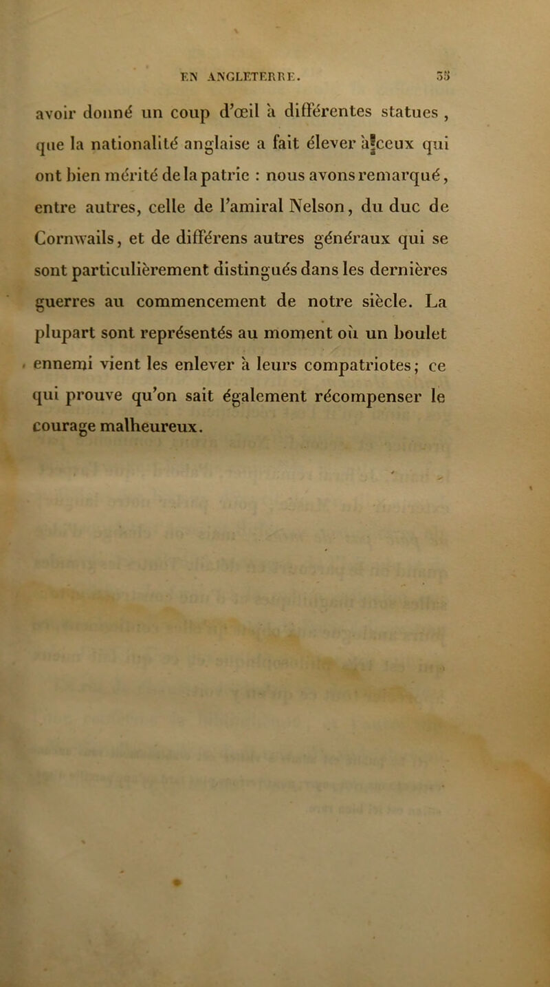 avoir donné un coup d’œil à différentes statues , que la nationalité anglaise a fait élever à|ceux qui ont bien mérité de la patrie : nous avons remarqué, entre autres, celle de l’amiral Nelson, du duc de Comwails, et de différens autres généraux qui se sont particulièrement distingués dans les dernières guerres au commencement de notre siècle. La plupart sont représentés au moment où un boulet ennemi vient les enlever à leurs compatriotes; ce qui prouve qu’on sait également récompenser le courage malheureux.