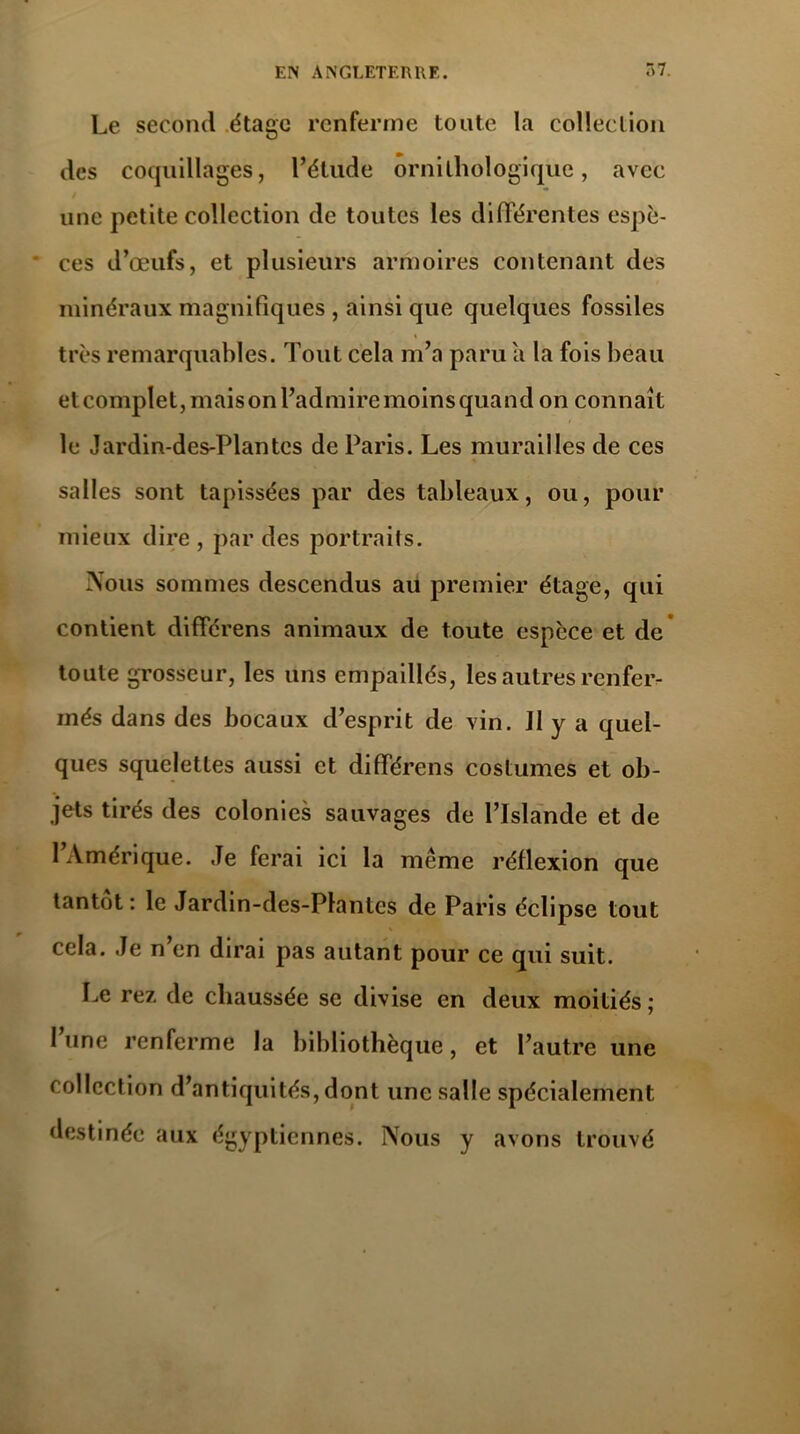 Le second étage renferme toute la collection des coquillages, l’étude ornithologique, avec une petite collection de toutes les différentes espè- ces d’œufs, et plusieurs armoires contenant des minéraux magnifiques , ainsi que quelques fossiles très remarquables. Tout cela m’a paru a la fois beau etcomplet, maisonl’admiremoinsquand on connaît le Jardin-des-Plantes de Paris. Les murailles de ces salles sont tapissées par des tableaux, ou, pour mieux dire , par des portraits. Nous sommes descendus au premier étage, qui contient différens animaux de toute espèce et de toute grosseur, les uns empaillés, les autres renfer- més dans des bocaux d’esprit de vin. 11 y a quel- ques squelettes aussi et différens costumes et ob- jets tirés des colonies sauvages de l’Islande et de l’Amérique. Je ferai ici la meme réflexion que tantôt: le Jardin-des-Plantes de Paris éclipse tout cela. Je n’en dirai pas autant pour ce qui suit. Le rez de chaussée se divise en deux moitiés ; l’une renferme la bibliothèque, et l’autre une collection d’antiquités, dont une salle spécialement destinée aux égyptiennes. Nous y avons trouvé