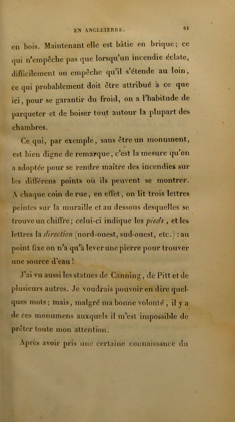 en bois. Maintenant elle est bâtie en brique; ce qui n'empêche pas que lorsqu un incendie éclate, difficilement on empêche qu’il s étende au loin, ce qui probablement doit être attribué a ce que ici, pour se garantir du froid, on a l’habitude de parqueter et de boiser tout autour la plupart des chambres. Ce qui, par exemple, sans être un monument, est bien digne de remarque, c’est la mesure qu’on a adoptée pour se rendre maître des incendies sur les différend points où ils peuvent se montrer. A chaque coin de rue, en effet, on lit trois lettres peintes sur la muraille et au dessous desquelles se trouve un chiffre; celui-ci indique les pieds, et les lettres la direction (nord-ouest, sud-ouest, etc.) : au point fixe on n’a qu’à lever une pierre pour trouver une source d’eau ! .l’ai vu aussi les statues de Canning, de Pitt et de plusieurs autres. Je voudrais pouvoir en dire quel- j ques mots; mais, malgré ma bonne volonté , il y a de ces monumens auxquels il m’est impossible de prêter toute mon attention. AI ires avoir pris une certaine connaissance du