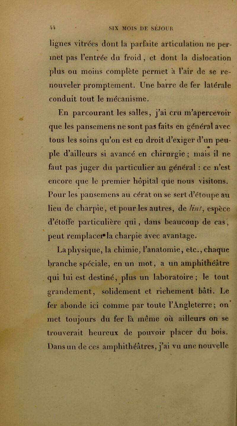 lignes vitrées dont la parfaite articulation ne per- % f met pas l’entrée du froid, et dont la dislocation plus ou moins complète permet a l’air de se re- nouveler promptement. Une barre de fer latérale conduit tout le mécanisme. En parcourant les salles, j’ai cru m’apercevoir que les pansemens ne sont pas faits en général avec tous les soins qu’on est en droit d’exiger d’un peu- ♦ pie d’ailleurs si avancé en chirurgie ; mais il ne faut pas juger du particulier au général : ce n’est encore que le premier hôpital que nous visitons. Pour les pansemens au cérat on se sert d’étoupe au lieu de charpie, et pour les autres, de Uni, espèce d’étoffe particulière qui, dans beaucoup de cas, peut remplacera charpie avec avantage. La physique, la chimie, l’anatomie, etc., chaque branche spéciale, en un mot, a un amphithéâtre qui lui est destiné, plus un laboratoire; le tout grandement, solidement et richement bâti. Le fer abonde ici comme par toute l’Angleterre ; on met toujours du fer la meme où ailleurs on se trouverait heureux de pouvoir placer du bois. Dans un de ces amphithéâtres, j’ai vu une nouvelle