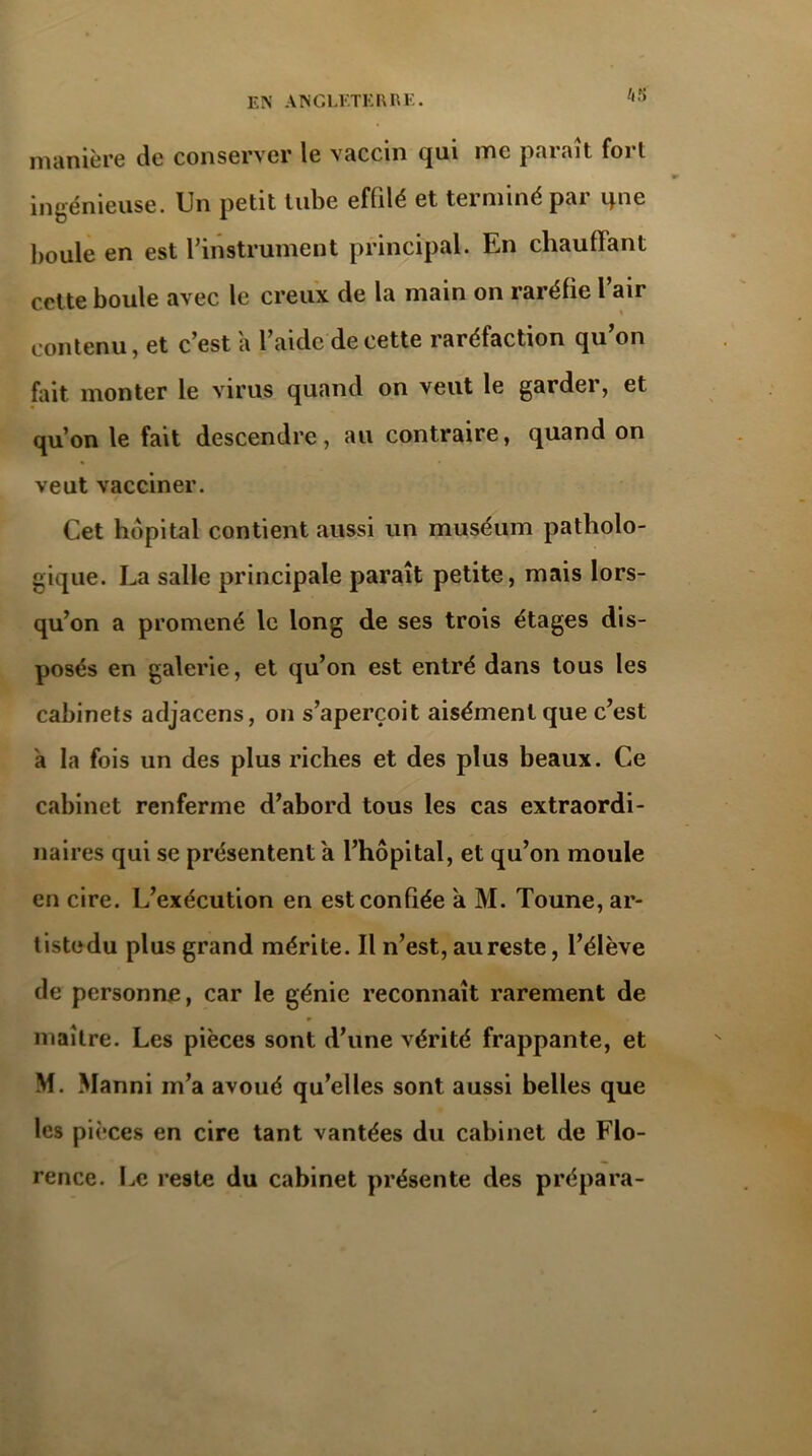 manière de conserver le vaccin qui me paraît fort ingénieuse. Un petit tube effilé et terminé par qne boule en est l'instrument principal. En chauffant celte boule avec le creux de la main on raréfie 1 air contenu, et c’est a l’aide de cette raréfaction qu’on fait monter le virus quand on veut le garder, et qu’on le fait descendre, au contraire, quand on veut vacciner. Cet hôpital contient aussi un muséum patholo- gique. La salle principale paraît petite, mais lors- qu’on a promené le long de ses trois étages dis- posés en galerie, et qu’on est entré dans tous les cabinets adjacens, on s’aperçoit aisément que c’est h la fois un des plus riches et des plus beaux. Ce cabinet renferme d’abord tous les cas extraordi- naires qui se présentent a l’hôpital, et qu’on moule en cire. L’exécution en est confiée a M. Toune, ar- tistedu plus grand mérite. Il n’est, au reste, l’élève de personne, car le génie reconnaît rarement de maître. Les pièces sont d’une vérité frappante, et M. Manni m’a avoué qu’elles sont aussi belles que les pièces en cire tant vantées du cabinet de Flo- rence. Le reste du cabinet présente des prépara-